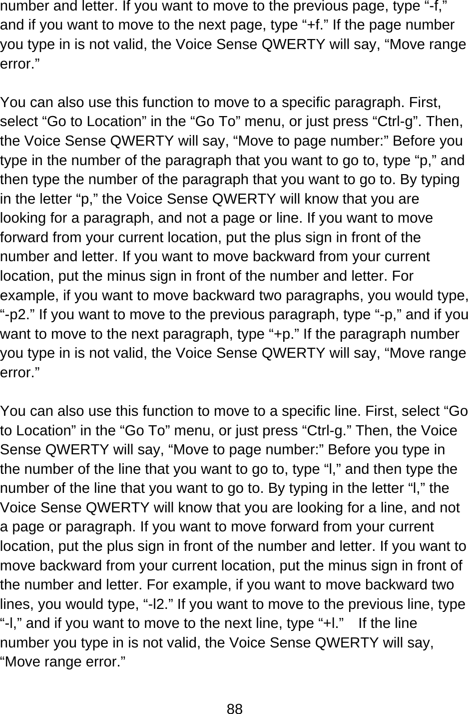 88  number and letter. If you want to move to the previous page, type “-f,” and if you want to move to the next page, type “+f.” If the page number you type in is not valid, the Voice Sense QWERTY will say, “Move range error.”  You can also use this function to move to a specific paragraph. First, select “Go to Location” in the “Go To” menu, or just press “Ctrl-g”. Then, the Voice Sense QWERTY will say, “Move to page number:” Before you type in the number of the paragraph that you want to go to, type “p,” and then type the number of the paragraph that you want to go to. By typing in the letter “p,” the Voice Sense QWERTY will know that you are looking for a paragraph, and not a page or line. If you want to move forward from your current location, put the plus sign in front of the number and letter. If you want to move backward from your current location, put the minus sign in front of the number and letter. For example, if you want to move backward two paragraphs, you would type, “-p2.” If you want to move to the previous paragraph, type “-p,” and if you want to move to the next paragraph, type “+p.” If the paragraph number you type in is not valid, the Voice Sense QWERTY will say, “Move range error.”  You can also use this function to move to a specific line. First, select “Go to Location” in the “Go To” menu, or just press “Ctrl-g.” Then, the Voice Sense QWERTY will say, “Move to page number:” Before you type in the number of the line that you want to go to, type “l,” and then type the number of the line that you want to go to. By typing in the letter “l,” the Voice Sense QWERTY will know that you are looking for a line, and not a page or paragraph. If you want to move forward from your current location, put the plus sign in front of the number and letter. If you want to move backward from your current location, put the minus sign in front of the number and letter. For example, if you want to move backward two lines, you would type, “-l2.” If you want to move to the previous line, type “-l,” and if you want to move to the next line, type “+l.”    If the line number you type in is not valid, the Voice Sense QWERTY will say, “Move range error.”  