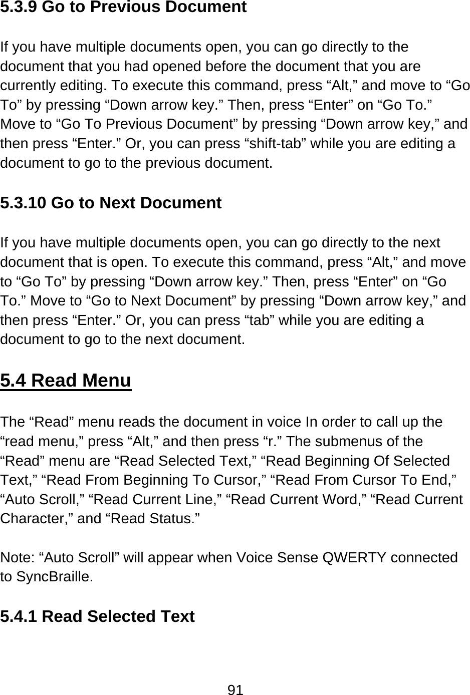 91   5.3.9 Go to Previous Document  If you have multiple documents open, you can go directly to the document that you had opened before the document that you are currently editing. To execute this command, press “Alt,” and move to “Go To” by pressing “Down arrow key.” Then, press “Enter” on “Go To.”   Move to “Go To Previous Document” by pressing “Down arrow key,” and then press “Enter.” Or, you can press “shift-tab” while you are editing a document to go to the previous document.  5.3.10 Go to Next Document  If you have multiple documents open, you can go directly to the next document that is open. To execute this command, press “Alt,” and move to “Go To” by pressing “Down arrow key.” Then, press “Enter” on “Go To.” Move to “Go to Next Document” by pressing “Down arrow key,” and then press “Enter.” Or, you can press “tab” while you are editing a document to go to the next document.  5.4 Read Menu  The “Read” menu reads the document in voice In order to call up the “read menu,” press “Alt,” and then press “r.” The submenus of the “Read” menu are “Read Selected Text,” “Read Beginning Of Selected Text,” “Read From Beginning To Cursor,” “Read From Cursor To End,” “Auto Scroll,” “Read Current Line,” “Read Current Word,” “Read Current Character,” and “Read Status.”  Note: “Auto Scroll” will appear when Voice Sense QWERTY connected to SyncBraille.  5.4.1 Read Selected Text  