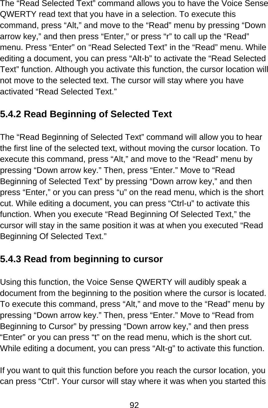 92  The “Read Selected Text” command allows you to have the Voice Sense QWERTY read text that you have in a selection. To execute this command, press “Alt,” and move to the “Read” menu by pressing “Down arrow key,” and then press “Enter,” or press “r” to call up the “Read” menu. Press “Enter” on “Read Selected Text” in the “Read” menu. While editing a document, you can press “Alt-b” to activate the “Read Selected Text” function. Although you activate this function, the cursor location will not move to the selected text. The cursor will stay where you have activated “Read Selected Text.”  5.4.2 Read Beginning of Selected Text  The “Read Beginning of Selected Text” command will allow you to hear the first line of the selected text, without moving the cursor location. To execute this command, press “Alt,” and move to the “Read” menu by pressing “Down arrow key.” Then, press “Enter.” Move to “Read Beginning of Selected Text” by pressing “Down arrow key,” and then press “Enter,” or you can press “u” on the read menu, which is the short cut. While editing a document, you can press “Ctrl-u” to activate this function. When you execute “Read Beginning Of Selected Text,” the cursor will stay in the same position it was at when you executed “Read Beginning Of Selected Text.”  5.4.3 Read from beginning to cursor  Using this function, the Voice Sense QWERTY will audibly speak a document from the beginning to the position where the cursor is located.   To execute this command, press “Alt,” and move to the “Read” menu by pressing “Down arrow key.” Then, press “Enter.” Move to “Read from Beginning to Cursor” by pressing “Down arrow key,” and then press “Enter” or you can press “t” on the read menu, which is the short cut.   While editing a document, you can press “Alt-g” to activate this function.  If you want to quit this function before you reach the cursor location, you can press “Ctrl”. Your cursor will stay where it was when you started this 