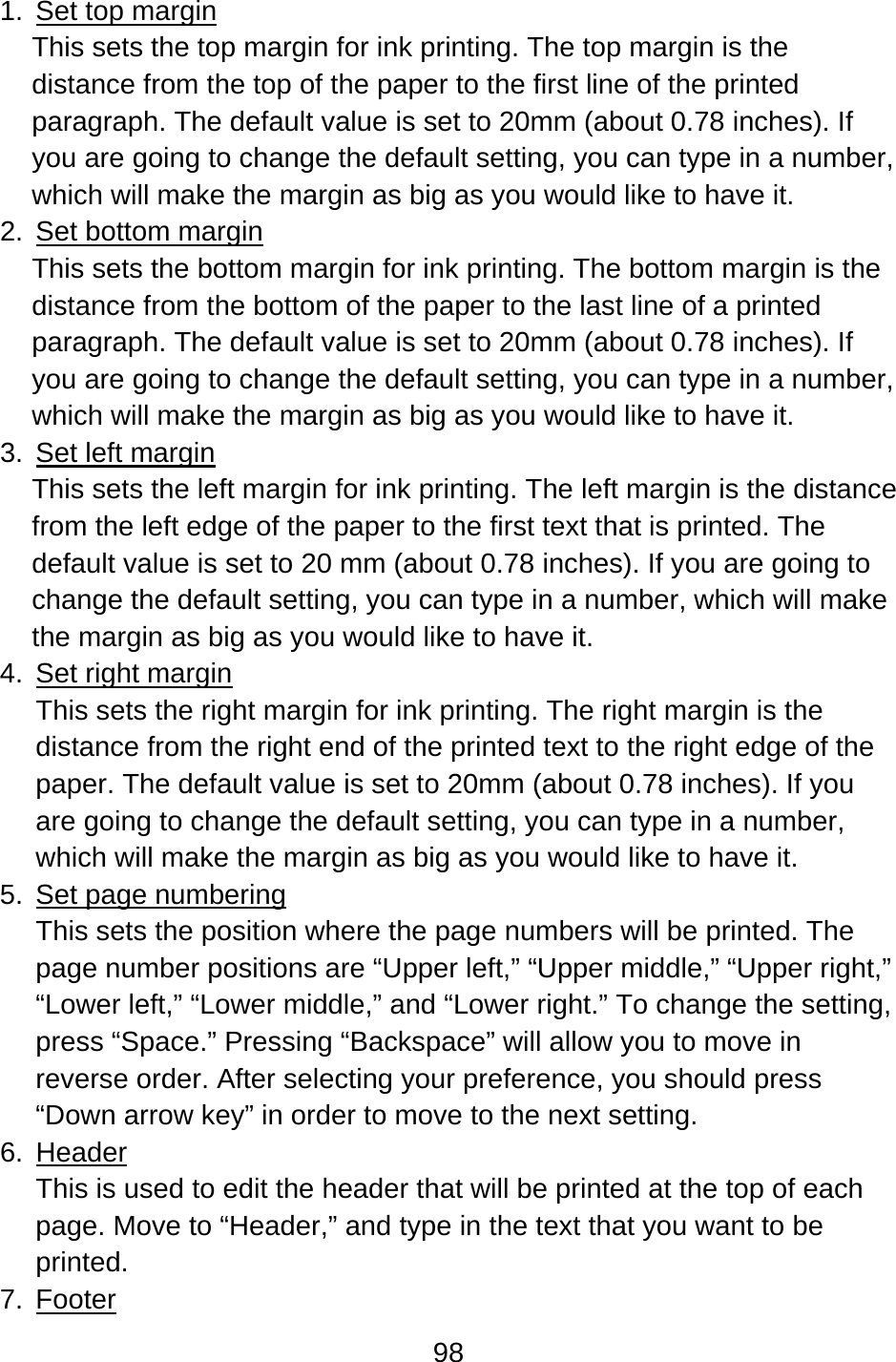 98  1.  Set top margin This sets the top margin for ink printing. The top margin is the distance from the top of the paper to the first line of the printed paragraph. The default value is set to 20mm (about 0.78 inches). If you are going to change the default setting, you can type in a number, which will make the margin as big as you would like to have it. 2.  Set bottom margin This sets the bottom margin for ink printing. The bottom margin is the distance from the bottom of the paper to the last line of a printed paragraph. The default value is set to 20mm (about 0.78 inches). If you are going to change the default setting, you can type in a number, which will make the margin as big as you would like to have it. 3.  Set left margin This sets the left margin for ink printing. The left margin is the distance from the left edge of the paper to the first text that is printed. The default value is set to 20 mm (about 0.78 inches). If you are going to change the default setting, you can type in a number, which will make the margin as big as you would like to have it. 4. Set right margin This sets the right margin for ink printing. The right margin is the distance from the right end of the printed text to the right edge of the paper. The default value is set to 20mm (about 0.78 inches). If you are going to change the default setting, you can type in a number, which will make the margin as big as you would like to have it. 5. Set page numbering This sets the position where the page numbers will be printed. The page number positions are “Upper left,” “Upper middle,” “Upper right,” “Lower left,” “Lower middle,” and “Lower right.” To change the setting, press “Space.” Pressing “Backspace” will allow you to move in reverse order. After selecting your preference, you should press “Down arrow key” in order to move to the next setting. 6. Header This is used to edit the header that will be printed at the top of each page. Move to “Header,” and type in the text that you want to be printed. 7. Footer 