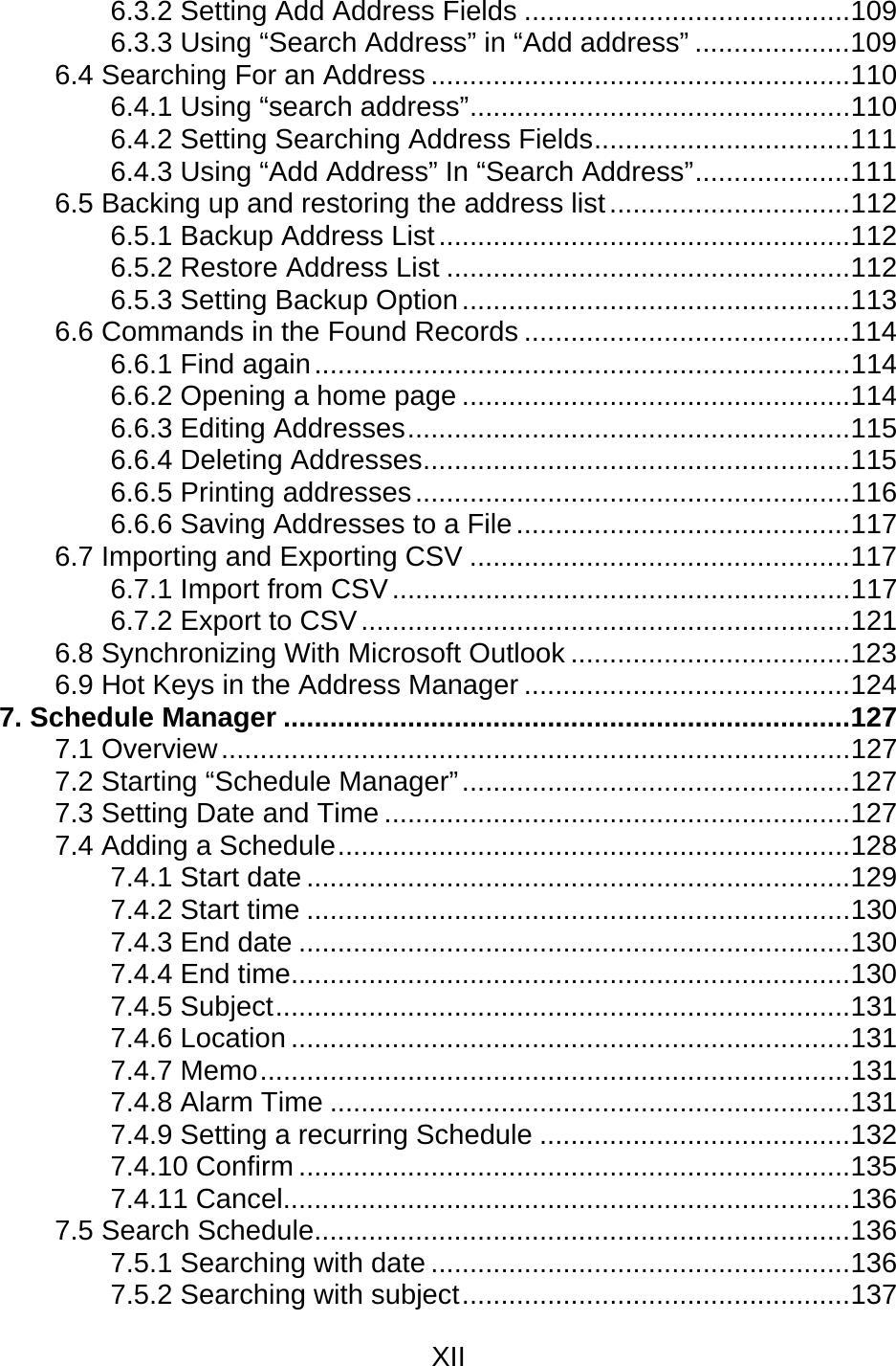 XII  6.3.2 Setting Add Address Fields ..........................................109 6.3.3 Using “Search Address” in “Add address” ....................109 6.4 Searching For an Address ......................................................110 6.4.1 Using “search address”.................................................110 6.4.2 Setting Searching Address Fields.................................111 6.4.3 Using “Add Address” In “Search Address”....................111 6.5 Backing up and restoring the address list...............................112 6.5.1 Backup Address List.....................................................112 6.5.2 Restore Address List ....................................................112 6.5.3 Setting Backup Option..................................................113 6.6 Commands in the Found Records ..........................................114 6.6.1 Find again.....................................................................114 6.6.2 Opening a home page ..................................................114 6.6.3 Editing Addresses.........................................................115 6.6.4 Deleting Addresses.......................................................115 6.6.5 Printing addresses........................................................116 6.6.6 Saving Addresses to a File...........................................117 6.7 Importing and Exporting CSV .................................................117 6.7.1 Import from CSV...........................................................117 6.7.2 Export to CSV...............................................................121 6.8 Synchronizing With Microsoft Outlook ....................................123 6.9 Hot Keys in the Address Manager ..........................................124 7. Schedule Manager .........................................................................127 7.1 Overview.................................................................................127 7.2 Starting “Schedule Manager”..................................................127 7.3 Setting Date and Time ............................................................127 7.4 Adding a Schedule..................................................................128 7.4.1 Start date ......................................................................129 7.4.2 Start time ......................................................................130 7.4.3 End date .......................................................................130 7.4.4 End time........................................................................130 7.4.5 Subject..........................................................................131 7.4.6 Location ........................................................................131 7.4.7 Memo............................................................................131 7.4.8 Alarm Time ...................................................................131 7.4.9 Setting a recurring Schedule ........................................132 7.4.10 Confirm .......................................................................135 7.4.11 Cancel.........................................................................136 7.5 Search Schedule.....................................................................136 7.5.1 Searching with date ......................................................136 7.5.2 Searching with subject..................................................137 