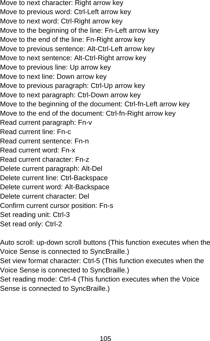 105  Move to next character: Right arrow key Move to previous word: Ctrl-Left arrow key Move to next word: Ctrl-Right arrow key Move to the beginning of the line: Fn-Left arrow key Move to the end of the line: Fn-Right arrow key Move to previous sentence: Alt-Ctrl-Left arrow key Move to next sentence: Alt-Ctrl-Right arrow key Move to previous line: Up arrow key Move to next line: Down arrow key Move to previous paragraph: Ctrl-Up arrow key   Move to next paragraph: Ctrl-Down arrow key Move to the beginning of the document: Ctrl-fn-Left arrow key Move to the end of the document: Ctrl-fn-Right arrow key Read current paragraph: Fn-v Read current line: Fn-c Read current sentence: Fn-n Read current word: Fn-x Read current character: Fn-z Delete current paragraph: Alt-Del Delete current line: Ctrl-Backspace Delete current word: Alt-Backspace Delete current character: Del Confirm current cursor position: Fn-s Set reading unit: Ctrl-3 Set read only: Ctrl-2  Auto scroll: up-down scroll buttons (This function executes when the Voice Sense is connected to SyncBraille.) Set view format character: Ctrl-5 (This function executes when the Voice Sense is connected to SyncBraille.) Set reading mode: Ctrl-4 (This function executes when the Voice Sense is connected to SyncBraille.) 