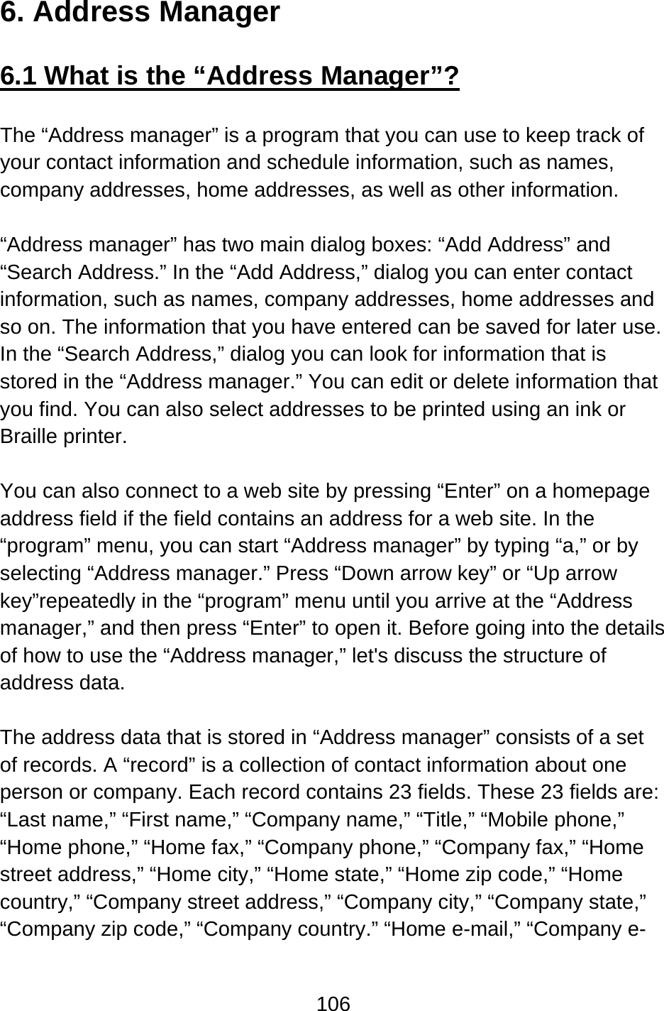 106  6. Address Manager  6.1 What is the “Address Manager”?  The “Address manager” is a program that you can use to keep track of your contact information and schedule information, such as names, company addresses, home addresses, as well as other information.  “Address manager” has two main dialog boxes: “Add Address” and “Search Address.” In the “Add Address,” dialog you can enter contact information, such as names, company addresses, home addresses and so on. The information that you have entered can be saved for later use.   In the “Search Address,” dialog you can look for information that is stored in the “Address manager.” You can edit or delete information that you find. You can also select addresses to be printed using an ink or Braille printer.  You can also connect to a web site by pressing “Enter” on a homepage address field if the field contains an address for a web site. In the “program” menu, you can start “Address manager” by typing “a,” or by selecting “Address manager.” Press “Down arrow key” or “Up arrow key”repeatedly in the “program” menu until you arrive at the “Address manager,” and then press “Enter” to open it. Before going into the details of how to use the “Address manager,” let&apos;s discuss the structure of address data.  The address data that is stored in “Address manager” consists of a set of records. A “record” is a collection of contact information about one person or company. Each record contains 23 fields. These 23 fields are:   “Last name,” “First name,” “Company name,” “Title,” “Mobile phone,” “Home phone,” “Home fax,” “Company phone,” “Company fax,” “Home street address,” “Home city,” “Home state,” “Home zip code,” “Home country,” “Company street address,” “Company city,” “Company state,” “Company zip code,” “Company country.” “Home e-mail,” “Company e-