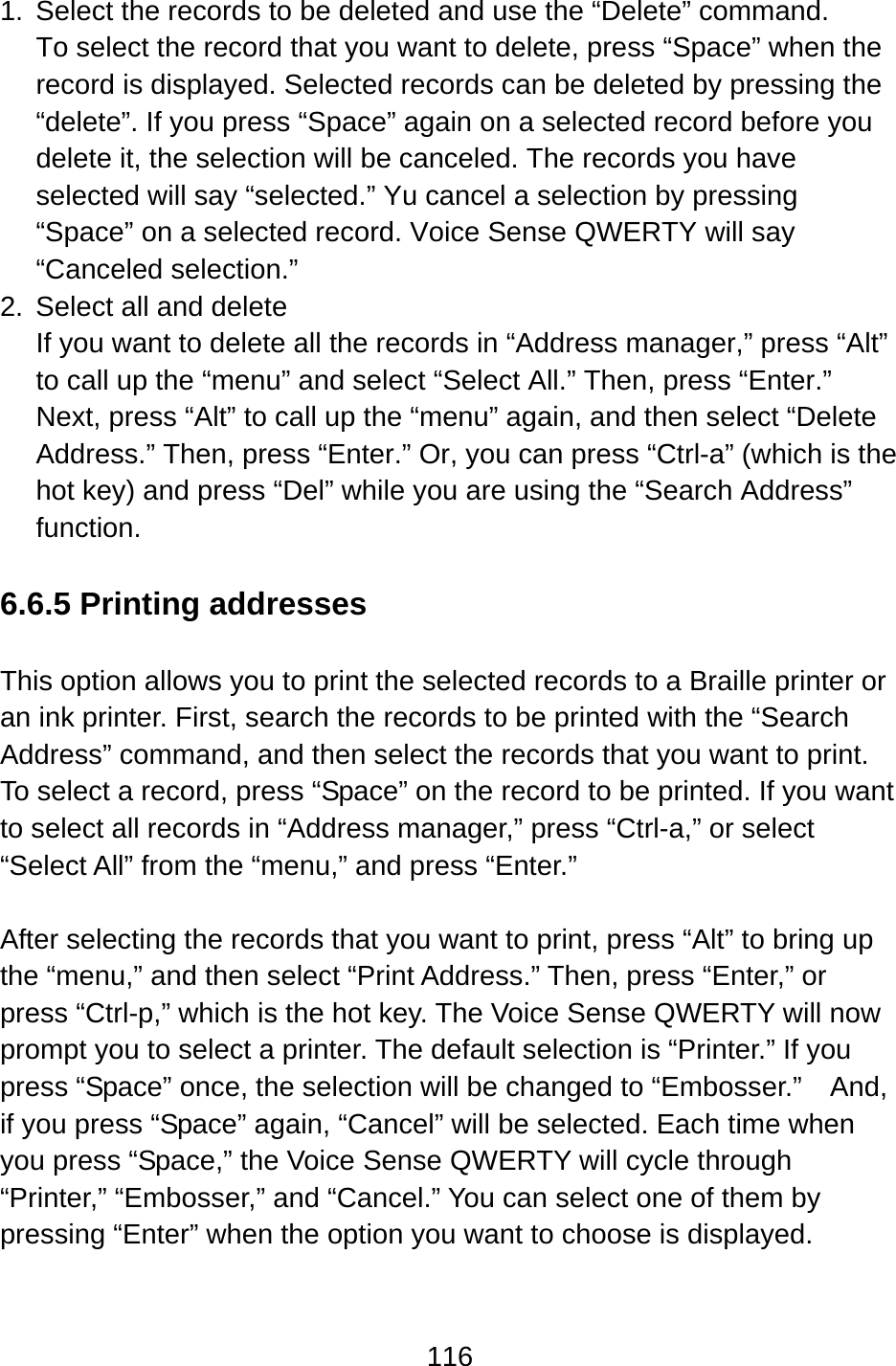 116  1.  Select the records to be deleted and use the “Delete” command. To select the record that you want to delete, press “Space” when the record is displayed. Selected records can be deleted by pressing the “delete”. If you press “Space” again on a selected record before you delete it, the selection will be canceled. The records you have selected will say “selected.” Yu cancel a selection by pressing “Space” on a selected record. Voice Sense QWERTY will say “Canceled selection.” 2.  Select all and delete If you want to delete all the records in “Address manager,” press “Alt” to call up the “menu” and select “Select All.” Then, press “Enter.”   Next, press “Alt” to call up the “menu” again, and then select “Delete Address.” Then, press “Enter.” Or, you can press “Ctrl-a” (which is the hot key) and press “Del” while you are using the “Search Address” function.   6.6.5 Printing addresses  This option allows you to print the selected records to a Braille printer or an ink printer. First, search the records to be printed with the “Search Address” command, and then select the records that you want to print.   To select a record, press “Space” on the record to be printed. If you want to select all records in “Address manager,” press “Ctrl-a,” or select “Select All” from the “menu,” and press “Enter.”    After selecting the records that you want to print, press “Alt” to bring up the “menu,” and then select “Print Address.” Then, press “Enter,” or press “Ctrl-p,” which is the hot key. The Voice Sense QWERTY will now prompt you to select a printer. The default selection is “Printer.” If you press “Space” once, the selection will be changed to “Embosser.”    And, if you press “Space” again, “Cancel” will be selected. Each time when you press “Space,” the Voice Sense QWERTY will cycle through “Printer,” “Embosser,” and “Cancel.” You can select one of them by pressing “Enter” when the option you want to choose is displayed.  