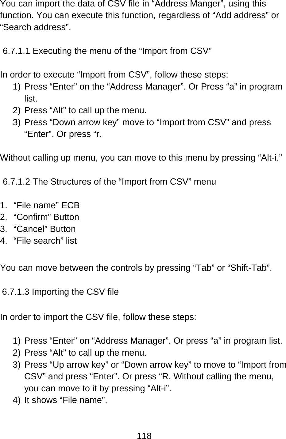 118  You can import the data of CSV file in “Address Manger”, using this function. You can execute this function, regardless of “Add address” or “Search address”.  6.7.1.1 Executing the menu of the “Import from CSV”  In order to execute “Import from CSV”, follow these steps: 1) Press “Enter” on the “Address Manager”. Or Press “a” in program list. 2) Press “Alt” to call up the menu. 3) Press “Down arrow key” move to “Import from CSV” and press “Enter”. Or press “r.  Without calling up menu, you can move to this menu by pressing “Alt-i.”  6.7.1.2 The Structures of the “Import from CSV” menu  1.  “File name” ECB 2. “Confirm” Button 3. “Cancel” Button 4.  “File search” list  You can move between the controls by pressing “Tab” or “Shift-Tab”.  6.7.1.3 Importing the CSV file  In order to import the CSV file, follow these steps:  1) Press “Enter” on “Address Manager”. Or press “a” in program list. 2) Press “Alt” to call up the menu. 3) Press “Up arrow key” or “Down arrow key” to move to “Import from CSV” and press “Enter”. Or press “R. Without calling the menu, you can move to it by pressing “Alt-i”. 4) It shows “File name”. 