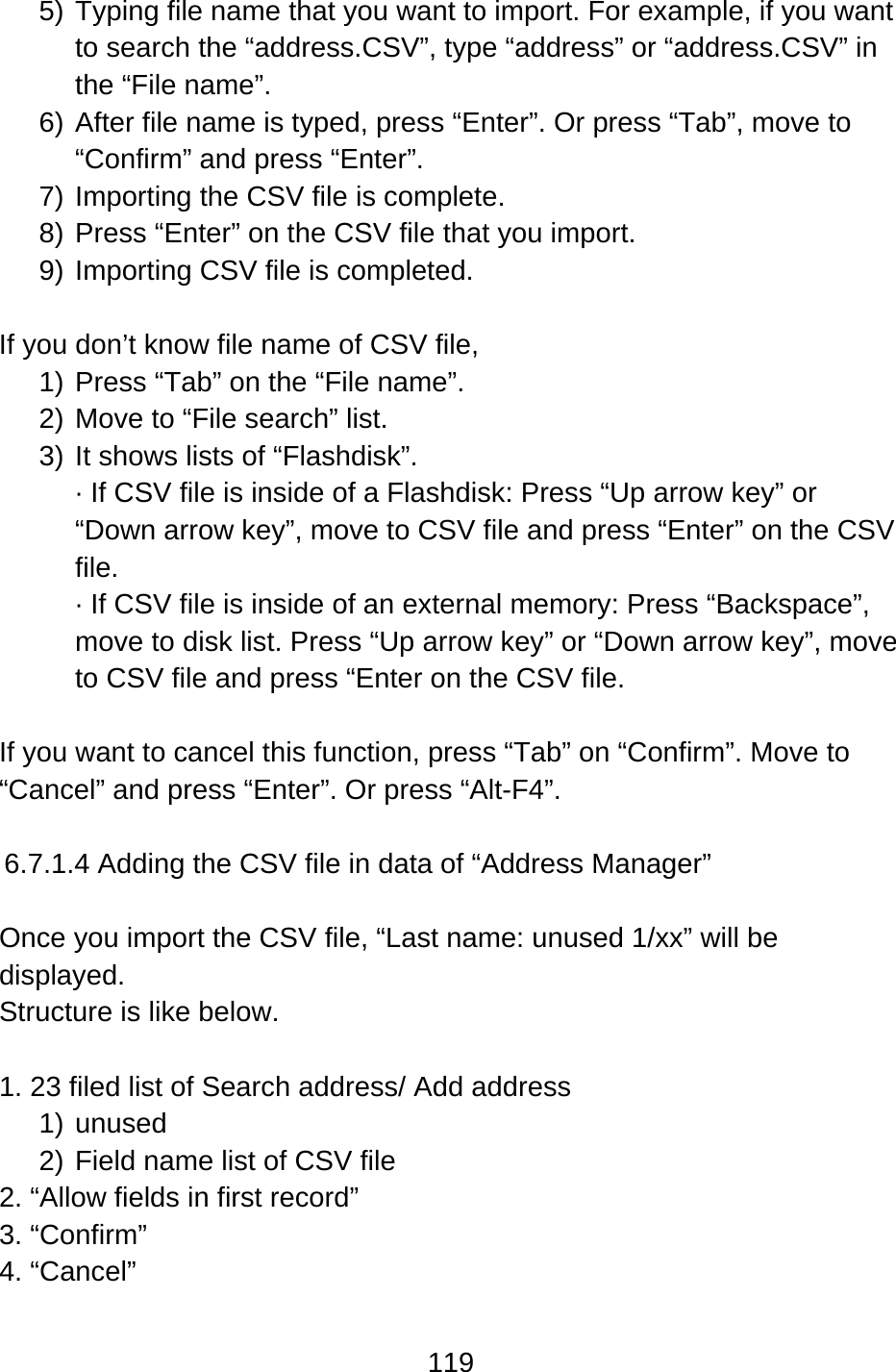 119  5) Typing file name that you want to import. For example, if you want to search the “address.CSV”, type “address” or “address.CSV” in the “File name”. 6) After file name is typed, press “Enter”. Or press “Tab”, move to “Confirm” and press “Enter”. 7) Importing the CSV file is complete. 8) Press “Enter” on the CSV file that you import. 9) Importing CSV file is completed.  If you don’t know file name of CSV file,   1) Press “Tab” on the “File name”. 2) Move to “File search” list. 3) It shows lists of “Flashdisk”. · If CSV file is inside of a Flashdisk: Press “Up arrow key” or “Down arrow key”, move to CSV file and press “Enter” on the CSV file. · If CSV file is inside of an external memory: Press “Backspace”, move to disk list. Press “Up arrow key” or “Down arrow key”, move to CSV file and press “Enter on the CSV file.  If you want to cancel this function, press “Tab” on “Confirm”. Move to “Cancel” and press “Enter”. Or press “Alt-F4”.  6.7.1.4 Adding the CSV file in data of “Address Manager”  Once you import the CSV file, “Last name: unused 1/xx” will be displayed.  Structure is like below.  1. 23 filed list of Search address/ Add address 1) unused 2) Field name list of CSV file 2. “Allow fields in first record” 3. “Confirm” 4. “Cancel”  