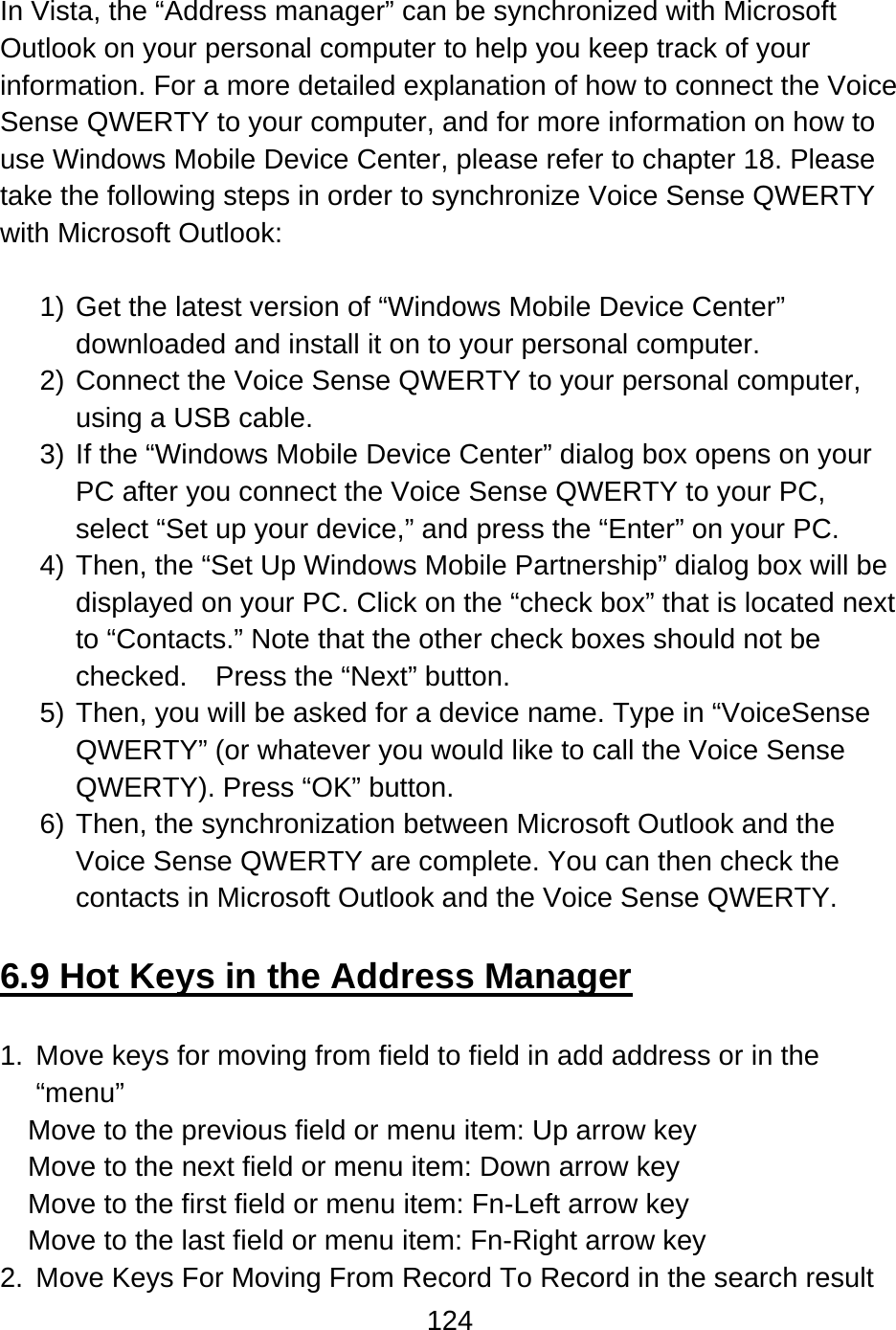 124   In Vista, the “Address manager” can be synchronized with Microsoft Outlook on your personal computer to help you keep track of your information. For a more detailed explanation of how to connect the Voice Sense QWERTY to your computer, and for more information on how to use Windows Mobile Device Center, please refer to chapter 18. Please take the following steps in order to synchronize Voice Sense QWERTY with Microsoft Outlook:  1) Get the latest version of “Windows Mobile Device Center” downloaded and install it on to your personal computer. 2) Connect the Voice Sense QWERTY to your personal computer, using a USB cable. 3) If the “Windows Mobile Device Center” dialog box opens on your PC after you connect the Voice Sense QWERTY to your PC, select “Set up your device,” and press the “Enter” on your PC. 4) Then, the “Set Up Windows Mobile Partnership” dialog box will be displayed on your PC. Click on the “check box” that is located next to “Contacts.” Note that the other check boxes should not be checked.  Press the “Next” button. 5) Then, you will be asked for a device name. Type in “VoiceSense QWERTY” (or whatever you would like to call the Voice Sense QWERTY). Press “OK” button. 6) Then, the synchronization between Microsoft Outlook and the Voice Sense QWERTY are complete. You can then check the contacts in Microsoft Outlook and the Voice Sense QWERTY.  6.9 Hot Keys in the Address Manager  1.  Move keys for moving from field to field in add address or in the “menu” Move to the previous field or menu item: Up arrow key   Move to the next field or menu item: Down arrow key   Move to the first field or menu item: Fn-Left arrow key Move to the last field or menu item: Fn-Right arrow key 2.  Move Keys For Moving From Record To Record in the search result 