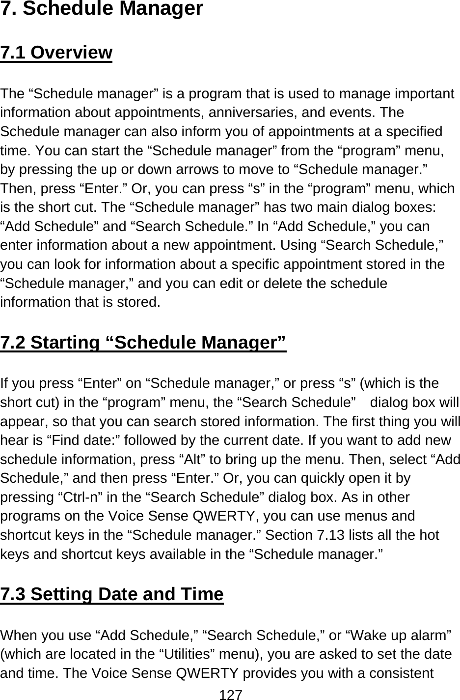 127  7. Schedule Manager  7.1 Overview  The “Schedule manager” is a program that is used to manage important information about appointments, anniversaries, and events. The Schedule manager can also inform you of appointments at a specified time. You can start the “Schedule manager” from the “program” menu, by pressing the up or down arrows to move to “Schedule manager.”   Then, press “Enter.” Or, you can press “s” in the “program” menu, which is the short cut. The “Schedule manager” has two main dialog boxes:   “Add Schedule” and “Search Schedule.” In “Add Schedule,” you can enter information about a new appointment. Using “Search Schedule,” you can look for information about a specific appointment stored in the “Schedule manager,” and you can edit or delete the schedule information that is stored.  7.2 Starting “Schedule Manager”  If you press “Enter” on “Schedule manager,” or press “s” (which is the short cut) in the “program” menu, the “Search Schedule”    dialog box will appear, so that you can search stored information. The first thing you will hear is “Find date:” followed by the current date. If you want to add new schedule information, press “Alt” to bring up the menu. Then, select “Add Schedule,” and then press “Enter.” Or, you can quickly open it by pressing “Ctrl-n” in the “Search Schedule” dialog box. As in other programs on the Voice Sense QWERTY, you can use menus and shortcut keys in the “Schedule manager.” Section 7.13 lists all the hot keys and shortcut keys available in the “Schedule manager.”  7.3 Setting Date and Time  When you use “Add Schedule,” “Search Schedule,” or “Wake up alarm” (which are located in the “Utilities” menu), you are asked to set the date and time. The Voice Sense QWERTY provides you with a consistent 