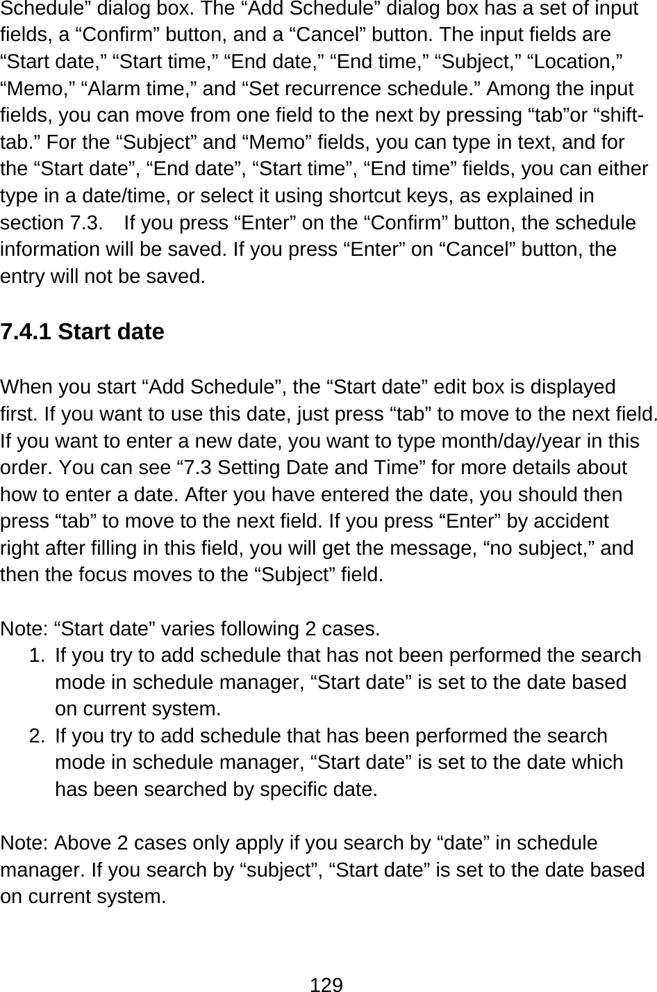 129  Schedule” dialog box. The “Add Schedule” dialog box has a set of input fields, a “Confirm” button, and a “Cancel” button. The input fields are “Start date,” “Start time,” “End date,” “End time,” “Subject,” “Location,” “Memo,” “Alarm time,” and “Set recurrence schedule.” Among the input fields, you can move from one field to the next by pressing “tab”or “shift-tab.” For the “Subject” and “Memo” fields, you can type in text, and for the “Start date”, “End date”, “Start time”, “End time” fields, you can either type in a date/time, or select it using shortcut keys, as explained in section 7.3.    If you press “Enter” on the “Confirm” button, the schedule information will be saved. If you press “Enter” on “Cancel” button, the entry will not be saved.  7.4.1 Start date  When you start “Add Schedule”, the “Start date” edit box is displayed first. If you want to use this date, just press “tab” to move to the next field. If you want to enter a new date, you want to type month/day/year in this order. You can see “7.3 Setting Date and Time” for more details about how to enter a date. After you have entered the date, you should then press “tab” to move to the next field. If you press “Enter” by accident right after filling in this field, you will get the message, “no subject,” and then the focus moves to the “Subject” field.  Note: “Start date” varies following 2 cases.   1.  If you try to add schedule that has not been performed the search mode in schedule manager, “Start date” is set to the date based on current system. 2.  If you try to add schedule that has been performed the search mode in schedule manager, “Start date” is set to the date which has been searched by specific date.  Note: Above 2 cases only apply if you search by “date” in schedule manager. If you search by “subject”, “Start date” is set to the date based on current system.  