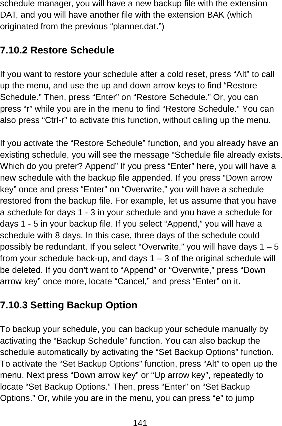141  schedule manager, you will have a new backup file with the extension DAT, and you will have another file with the extension BAK (which originated from the previous “planner.dat.”)  7.10.2 Restore Schedule  If you want to restore your schedule after a cold reset, press “Alt” to call up the menu, and use the up and down arrow keys to find “Restore Schedule.” Then, press “Enter” on “Restore Schedule.” Or, you can press “r” while you are in the menu to find “Restore Schedule.” You can also press “Ctrl-r” to activate this function, without calling up the menu.  If you activate the “Restore Schedule” function, and you already have an existing schedule, you will see the message “Schedule file already exists. Which do you prefer? Append” If you press “Enter” here, you will have a new schedule with the backup file appended. If you press “Down arrow key” once and press “Enter” on “Overwrite,” you will have a schedule restored from the backup file. For example, let us assume that you have a schedule for days 1 - 3 in your schedule and you have a schedule for days 1 - 5 in your backup file. If you select “Append,” you will have a schedule with 8 days. In this case, three days of the schedule could possibly be redundant. If you select “Overwrite,” you will have days 1 – 5 from your schedule back-up, and days 1 – 3 of the original schedule will be deleted. If you don&apos;t want to “Append” or “Overwrite,” press “Down arrow key” once more, locate “Cancel,” and press “Enter” on it.  7.10.3 Setting Backup Option  To backup your schedule, you can backup your schedule manually by activating the “Backup Schedule” function. You can also backup the schedule automatically by activating the “Set Backup Options” function.   To activate the “Set Backup Options” function, press “Alt” to open up the menu. Next press “Down arrow key” or “Up arrow key”, repeatedly to locate “Set Backup Options.” Then, press “Enter” on “Set Backup Options.” Or, while you are in the menu, you can press “e” to jump 