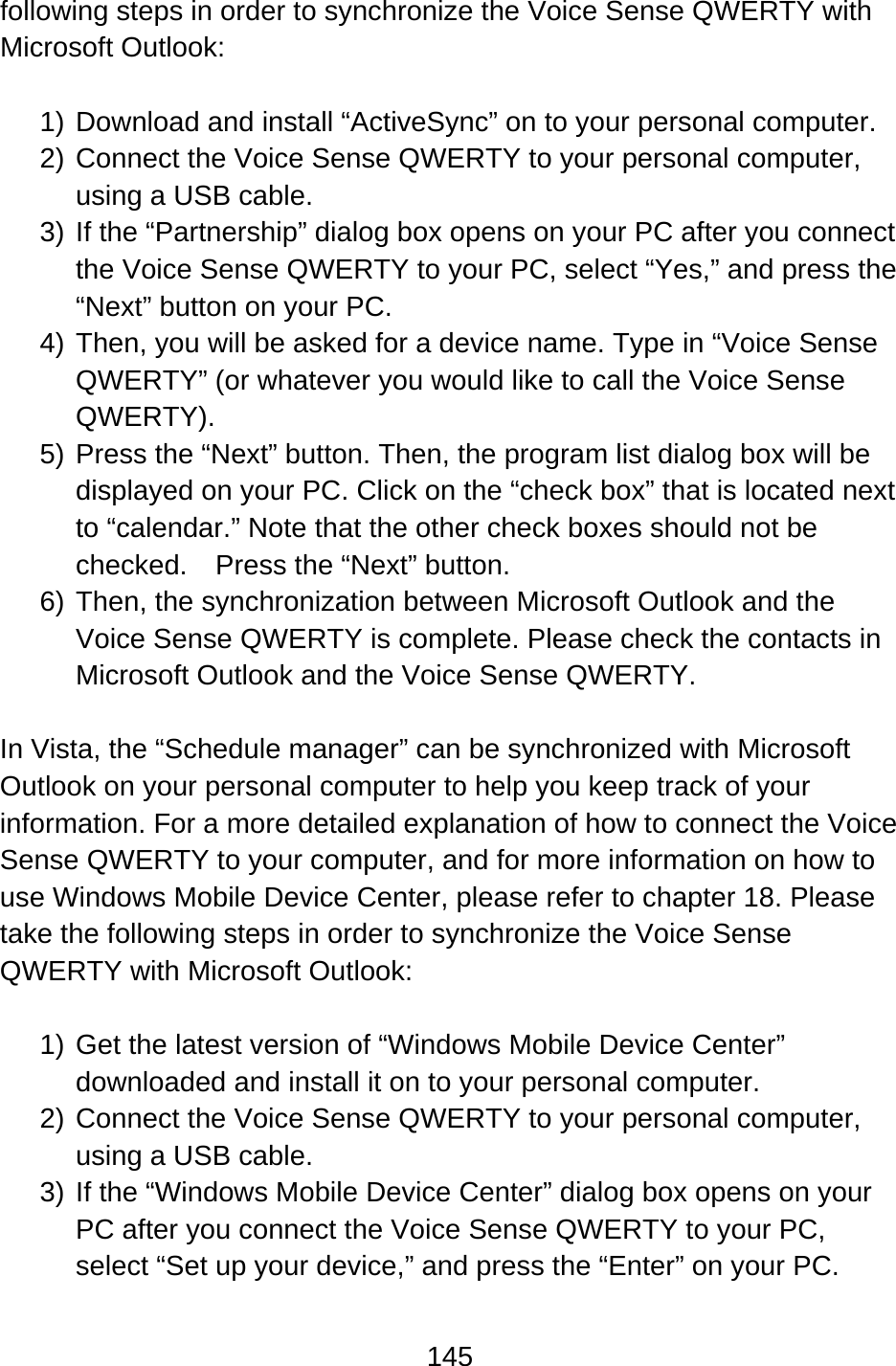 145  following steps in order to synchronize the Voice Sense QWERTY with Microsoft Outlook:  1) Download and install “ActiveSync” on to your personal computer. 2) Connect the Voice Sense QWERTY to your personal computer, using a USB cable. 3) If the “Partnership” dialog box opens on your PC after you connect the Voice Sense QWERTY to your PC, select “Yes,” and press the “Next” button on your PC. 4) Then, you will be asked for a device name. Type in “Voice Sense QWERTY” (or whatever you would like to call the Voice Sense QWERTY). 5) Press the “Next” button. Then, the program list dialog box will be displayed on your PC. Click on the “check box” that is located next to “calendar.” Note that the other check boxes should not be checked.  Press the “Next” button. 6) Then, the synchronization between Microsoft Outlook and the Voice Sense QWERTY is complete. Please check the contacts in Microsoft Outlook and the Voice Sense QWERTY.  In Vista, the “Schedule manager” can be synchronized with Microsoft Outlook on your personal computer to help you keep track of your information. For a more detailed explanation of how to connect the Voice Sense QWERTY to your computer, and for more information on how to use Windows Mobile Device Center, please refer to chapter 18. Please take the following steps in order to synchronize the Voice Sense QWERTY with Microsoft Outlook:  1) Get the latest version of “Windows Mobile Device Center” downloaded and install it on to your personal computer. 2) Connect the Voice Sense QWERTY to your personal computer, using a USB cable. 3) If the “Windows Mobile Device Center” dialog box opens on your PC after you connect the Voice Sense QWERTY to your PC, select “Set up your device,” and press the “Enter” on your PC. 