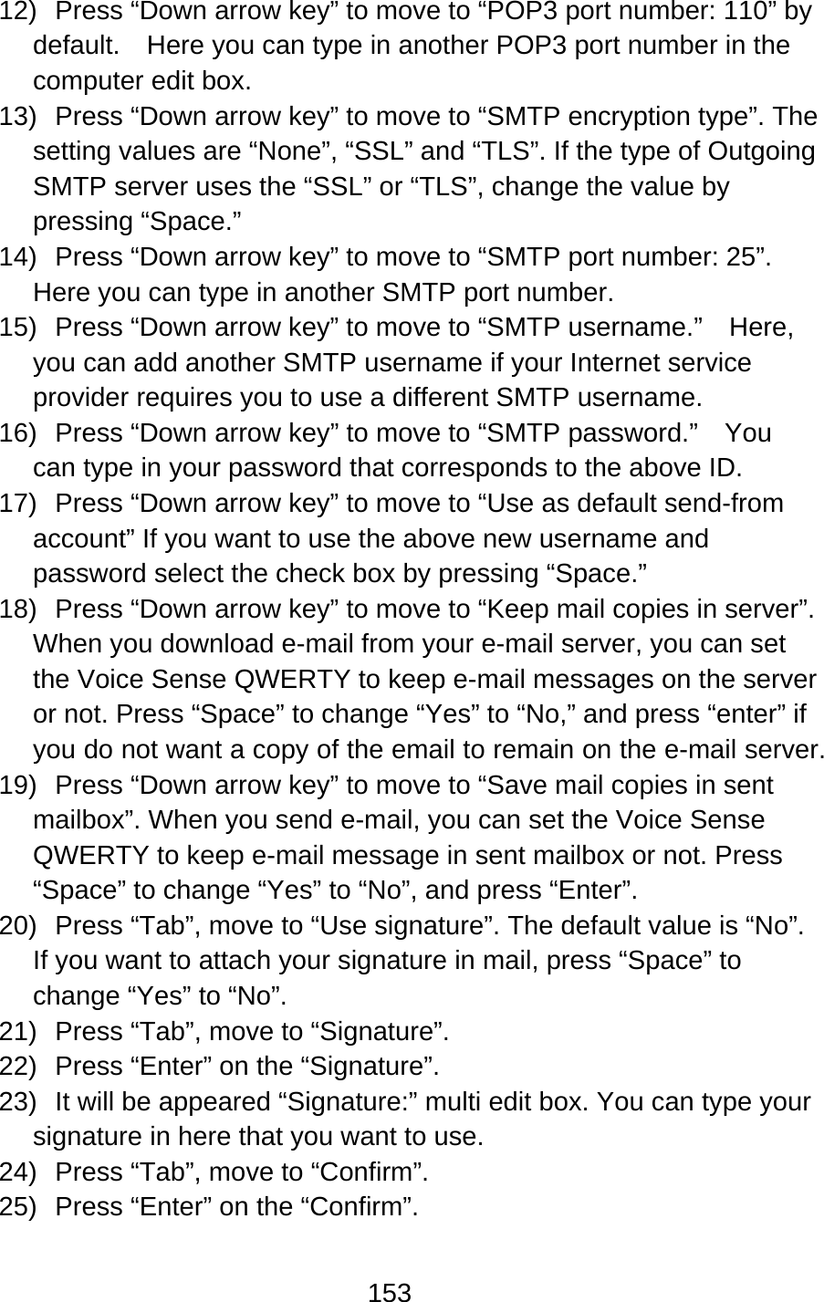 153  12)  Press “Down arrow key” to move to “POP3 port number: 110” by default.    Here you can type in another POP3 port number in the computer edit box. 13)  Press “Down arrow key” to move to “SMTP encryption type”. The setting values are “None”, “SSL” and “TLS”. If the type of Outgoing SMTP server uses the “SSL” or “TLS”, change the value by pressing “Space.” 14)  Press “Down arrow key” to move to “SMTP port number: 25”. Here you can type in another SMTP port number. 15)  Press “Down arrow key” to move to “SMTP username.”    Here, you can add another SMTP username if your Internet service provider requires you to use a different SMTP username.   16)  Press “Down arrow key” to move to “SMTP password.”    You can type in your password that corresponds to the above ID.   17)  Press “Down arrow key” to move to “Use as default send-from account” If you want to use the above new username and password select the check box by pressing “Space.” 18)  Press “Down arrow key” to move to “Keep mail copies in server”. When you download e-mail from your e-mail server, you can set the Voice Sense QWERTY to keep e-mail messages on the server or not. Press “Space” to change “Yes” to “No,” and press “enter” if you do not want a copy of the email to remain on the e-mail server. 19)  Press “Down arrow key” to move to “Save mail copies in sent mailbox”. When you send e-mail, you can set the Voice Sense QWERTY to keep e-mail message in sent mailbox or not. Press “Space” to change “Yes” to “No”, and press “Enter”. 20)  Press “Tab”, move to “Use signature”. The default value is “No”. If you want to attach your signature in mail, press “Space” to change “Yes” to “No”. 21)  Press “Tab”, move to “Signature”.   22) Press “Enter” on the “Signature”. 23)  It will be appeared “Signature:” multi edit box. You can type your signature in here that you want to use.   24)  Press “Tab”, move to “Confirm”.   25)  Press “Enter” on the “Confirm”. 