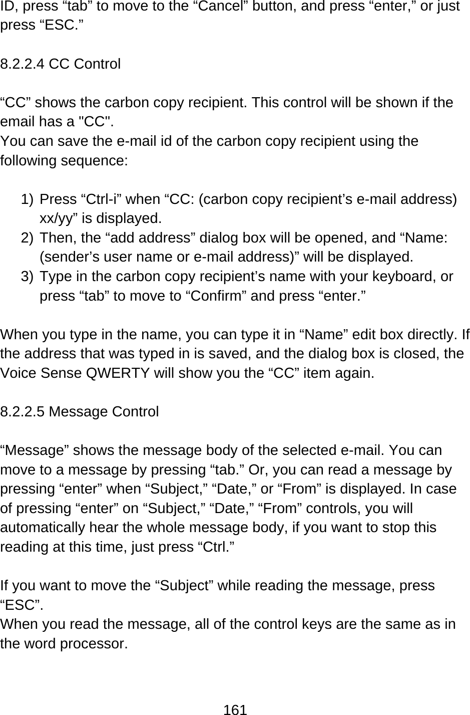 161  ID, press “tab” to move to the “Cancel” button, and press “enter,” or just press “ESC.”  8.2.2.4 CC Control  “CC” shows the carbon copy recipient. This control will be shown if the email has a &quot;CC&quot;. You can save the e-mail id of the carbon copy recipient using the following sequence:  1) Press “Ctrl-i” when “CC: (carbon copy recipient’s e-mail address) xx/yy” is displayed. 2) Then, the “add address” dialog box will be opened, and “Name: (sender’s user name or e-mail address)” will be displayed. 3) Type in the carbon copy recipient’s name with your keyboard, or press “tab” to move to “Confirm” and press “enter.”  When you type in the name, you can type it in “Name” edit box directly. If the address that was typed in is saved, and the dialog box is closed, the Voice Sense QWERTY will show you the “CC” item again.  8.2.2.5 Message Control  “Message” shows the message body of the selected e-mail. You can move to a message by pressing “tab.” Or, you can read a message by pressing “enter” when “Subject,” “Date,” or “From” is displayed. In case of pressing “enter” on “Subject,” “Date,” “From” controls, you will automatically hear the whole message body, if you want to stop this reading at this time, just press “Ctrl.”  If you want to move the “Subject” while reading the message, press “ESC”. When you read the message, all of the control keys are the same as in the word processor.  