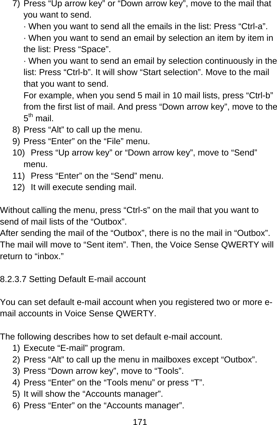 171  7) Press “Up arrow key” or “Down arrow key”, move to the mail that you want to send. · When you want to send all the emails in the list: Press “Ctrl-a”. · When you want to send an email by selection an item by item in the list: Press “Space”. · When you want to send an email by selection continuously in the list: Press “Ctrl-b”. It will show “Start selection”. Move to the mail that you want to send.   For example, when you send 5 mail in 10 mail lists, press “Ctrl-b” from the first list of mail. And press “Down arrow key”, move to the 5th mail. 8) Press “Alt” to call up the menu. 9) Press “Enter” on the “File” menu. 10)  Press “Up arrow key” or “Down arrow key”, move to “Send” menu. 11) Press “Enter” on the “Send” menu. 12)  It will execute sending mail.  Without calling the menu, press “Ctrl-s” on the mail that you want to send of mail lists of the “Outbox”. After sending the mail of the “Outbox”, there is no the mail in “Outbox”. The mail will move to “Sent item”. Then, the Voice Sense QWERTY will return to “inbox.”  8.2.3.7 Setting Default E-mail account  You can set default e-mail account when you registered two or more e-mail accounts in Voice Sense QWERTY.    The following describes how to set default e-mail account. 1) Execute “E-mail” program. 2) Press “Alt” to call up the menu in mailboxes except “Outbox”. 3) Press “Down arrow key”, move to “Tools”. 4) Press “Enter” on the “Tools menu” or press “T”. 5) It will show the “Accounts manager”. 6) Press “Enter” on the “Accounts manager”.   