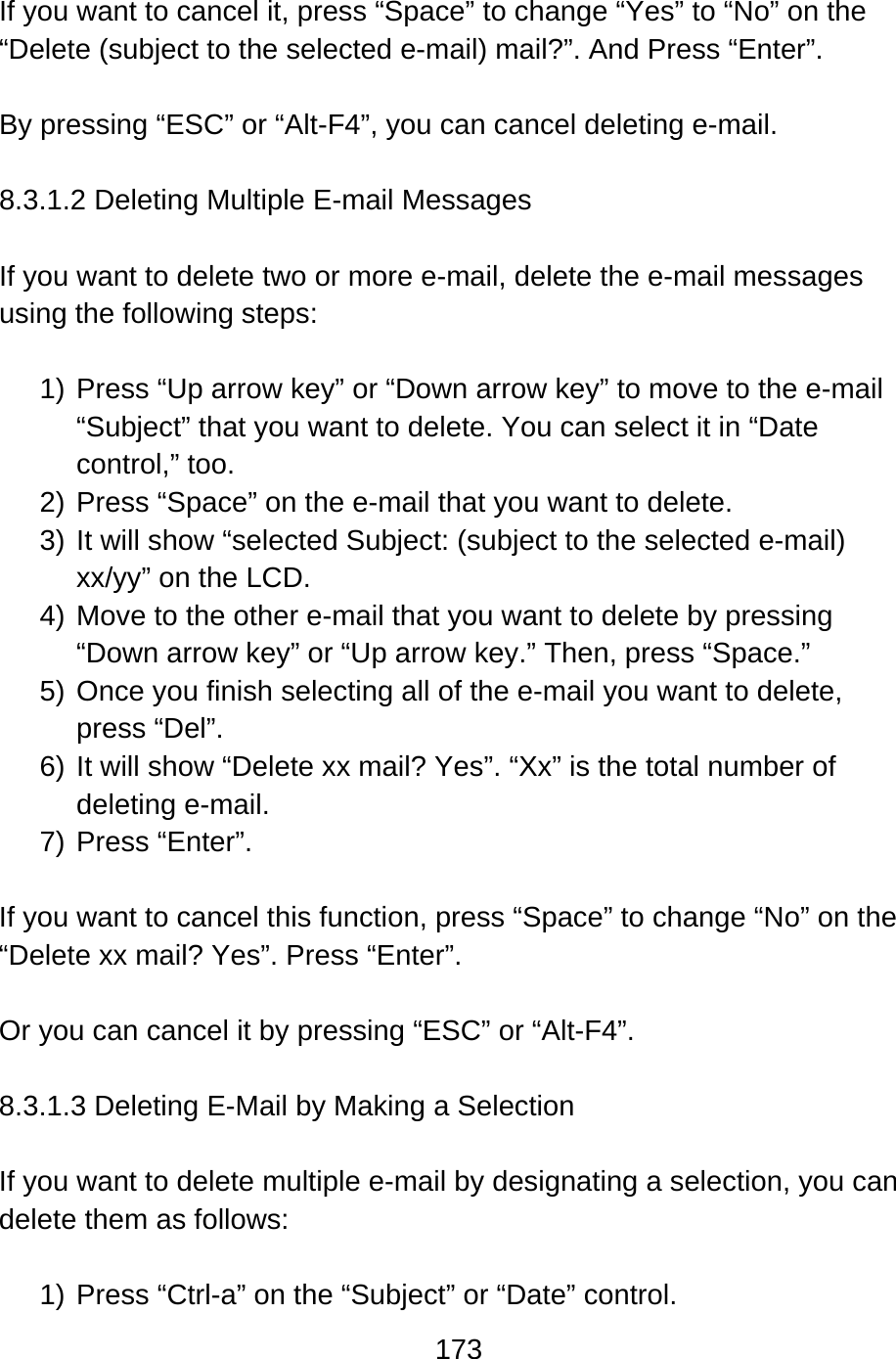 173   If you want to cancel it, press “Space” to change “Yes” to “No” on the “Delete (subject to the selected e-mail) mail?”. And Press “Enter”.  By pressing “ESC” or “Alt-F4”, you can cancel deleting e-mail.    8.3.1.2 Deleting Multiple E-mail Messages  If you want to delete two or more e-mail, delete the e-mail messages using the following steps:  1) Press “Up arrow key” or “Down arrow key” to move to the e-mail “Subject” that you want to delete. You can select it in “Date control,” too. 2) Press “Space” on the e-mail that you want to delete.     3) It will show “selected Subject: (subject to the selected e-mail) xx/yy” on the LCD. 4) Move to the other e-mail that you want to delete by pressing “Down arrow key” or “Up arrow key.” Then, press “Space.” 5) Once you finish selecting all of the e-mail you want to delete, press “Del”. 6) It will show “Delete xx mail? Yes”. “Xx” is the total number of deleting e-mail.   7) Press “Enter”.  If you want to cancel this function, press “Space” to change “No” on the “Delete xx mail? Yes”. Press “Enter”.    Or you can cancel it by pressing “ESC” or “Alt-F4”.  8.3.1.3 Deleting E-Mail by Making a Selection  If you want to delete multiple e-mail by designating a selection, you can delete them as follows:  1) Press “Ctrl-a” on the “Subject” or “Date” control.   