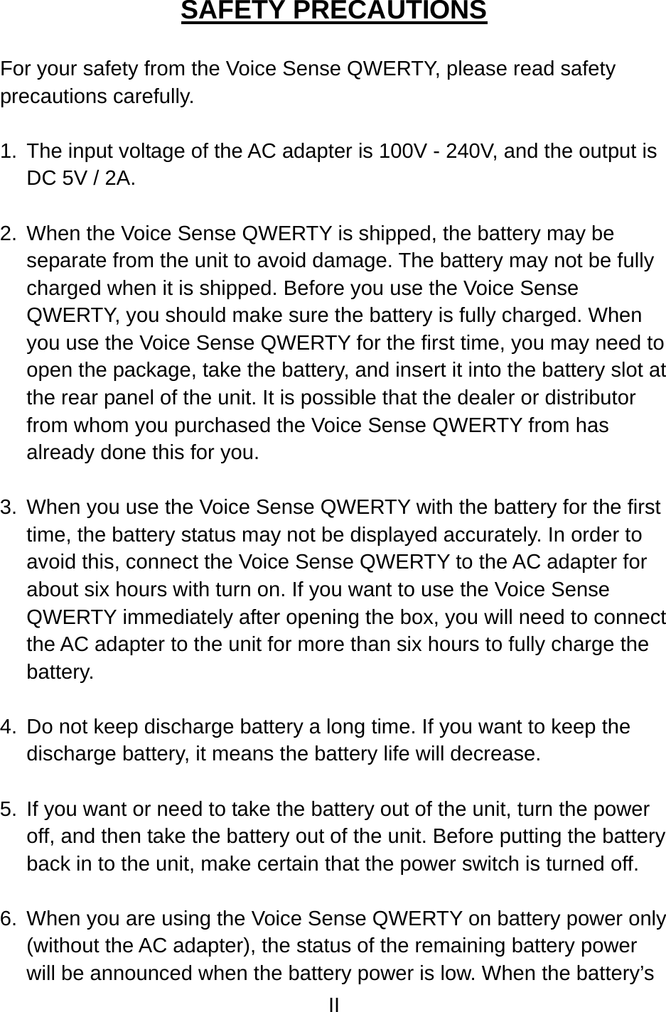 II  SAFETY PRECAUTIONS  For your safety from the Voice Sense QWERTY, please read safety precautions carefully.  1.  The input voltage of the AC adapter is 100V - 240V, and the output is DC 5V / 2A.  2.  When the Voice Sense QWERTY is shipped, the battery may be separate from the unit to avoid damage. The battery may not be fully charged when it is shipped. Before you use the Voice Sense QWERTY, you should make sure the battery is fully charged. When you use the Voice Sense QWERTY for the first time, you may need to open the package, take the battery, and insert it into the battery slot at the rear panel of the unit. It is possible that the dealer or distributor from whom you purchased the Voice Sense QWERTY from has already done this for you.  3.  When you use the Voice Sense QWERTY with the battery for the first time, the battery status may not be displayed accurately. In order to avoid this, connect the Voice Sense QWERTY to the AC adapter for about six hours with turn on. If you want to use the Voice Sense QWERTY immediately after opening the box, you will need to connect the AC adapter to the unit for more than six hours to fully charge the battery.  4.  Do not keep discharge battery a long time. If you want to keep the discharge battery, it means the battery life will decrease.  5.  If you want or need to take the battery out of the unit, turn the power off, and then take the battery out of the unit. Before putting the battery back in to the unit, make certain that the power switch is turned off.  6.  When you are using the Voice Sense QWERTY on battery power only (without the AC adapter), the status of the remaining battery power will be announced when the battery power is low. When the battery’s 