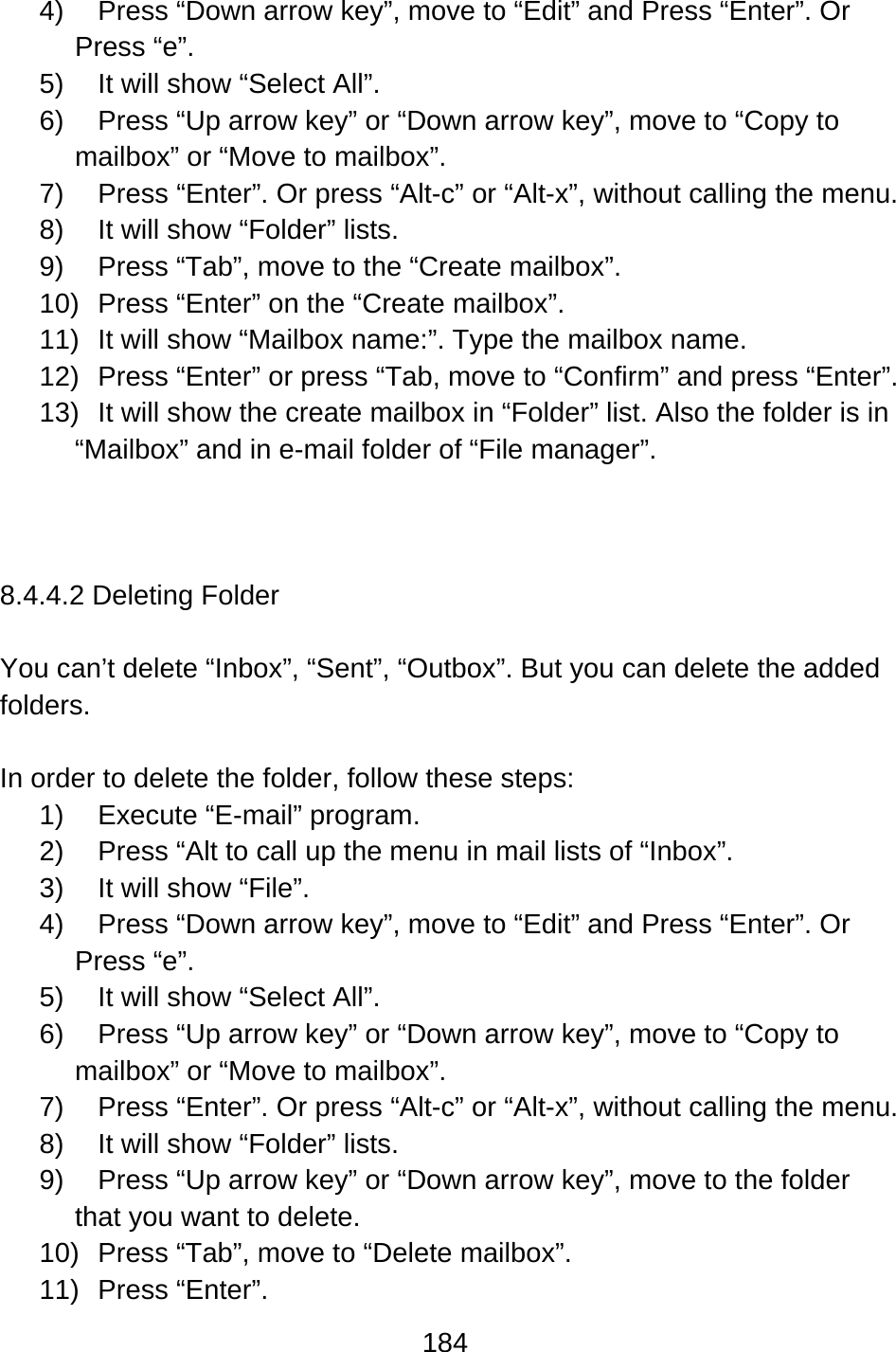 184  4)  Press “Down arrow key”, move to “Edit” and Press “Enter”. Or Press “e”. 5)  It will show “Select All”. 6)  Press “Up arrow key” or “Down arrow key”, move to “Copy to mailbox” or “Move to mailbox”.   7)  Press “Enter”. Or press “Alt-c” or “Alt-x”, without calling the menu. 8)  It will show “Folder” lists. 9)  Press “Tab”, move to the “Create mailbox”. 10)  Press “Enter” on the “Create mailbox”. 11)  It will show “Mailbox name:”. Type the mailbox name. 12)  Press “Enter” or press “Tab, move to “Confirm” and press “Enter”. 13)  It will show the create mailbox in “Folder” list. Also the folder is in “Mailbox” and in e-mail folder of “File manager”.    8.4.4.2 Deleting Folder  You can’t delete “Inbox”, “Sent”, “Outbox”. But you can delete the added folders.  In order to delete the folder, follow these steps: 1)  Execute “E-mail” program. 2)  Press “Alt to call up the menu in mail lists of “Inbox”. 3)  It will show “File”. 4)  Press “Down arrow key”, move to “Edit” and Press “Enter”. Or Press “e”. 5)  It will show “Select All”. 6)  Press “Up arrow key” or “Down arrow key”, move to “Copy to mailbox” or “Move to mailbox”.   7)  Press “Enter”. Or press “Alt-c” or “Alt-x”, without calling the menu. 8)  It will show “Folder” lists. 9)  Press “Up arrow key” or “Down arrow key”, move to the folder that you want to delete. 10)  Press “Tab”, move to “Delete mailbox”. 11) Press “Enter”. 