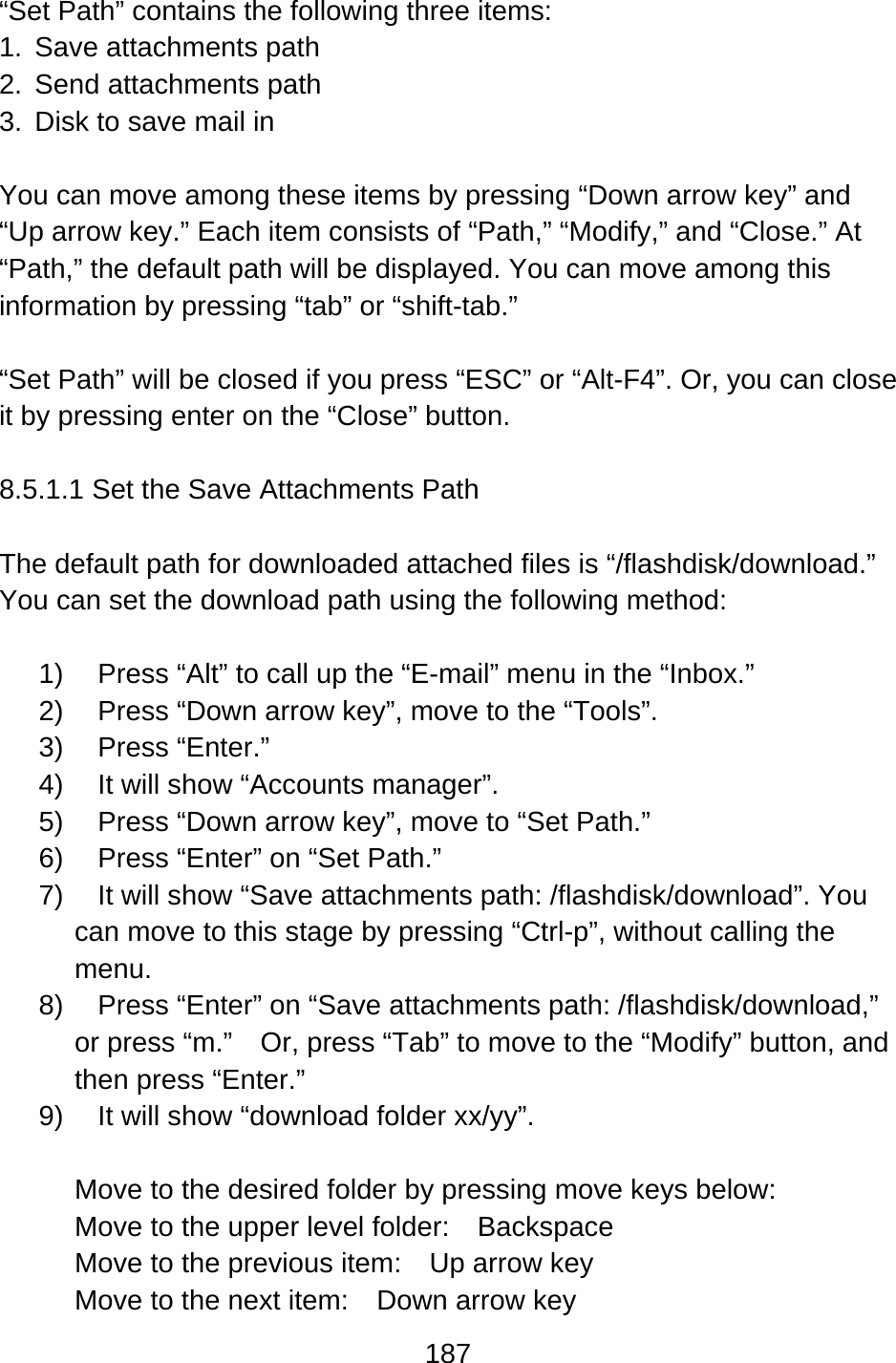 187  “Set Path” contains the following three items: 1. Save attachments path 2. Send attachments path 3.  Disk to save mail in  You can move among these items by pressing “Down arrow key” and “Up arrow key.” Each item consists of “Path,” “Modify,” and “Close.” At “Path,” the default path will be displayed. You can move among this information by pressing “tab” or “shift-tab.”  “Set Path” will be closed if you press “ESC” or “Alt-F4”. Or, you can close it by pressing enter on the “Close” button.  8.5.1.1 Set the Save Attachments Path  The default path for downloaded attached files is “/flashdisk/download.”   You can set the download path using the following method:  1)  Press “Alt” to call up the “E-mail” menu in the “Inbox.” 2)  Press “Down arrow key”, move to the “Tools”. 3) Press “Enter.”  4)  It will show “Accounts manager”. 5)  Press “Down arrow key”, move to “Set Path.” 6)  Press “Enter” on “Set Path.”     7)  It will show “Save attachments path: /flashdisk/download”. You can move to this stage by pressing “Ctrl-p”, without calling the menu. 8)  Press “Enter” on “Save attachments path: /flashdisk/download,” or press “m.”    Or, press “Tab” to move to the “Modify” button, and then press “Enter.” 9)  It will show “download folder xx/yy”.  Move to the desired folder by pressing move keys below: Move to the upper level folder:  Backspace Move to the previous item:    Up arrow key Move to the next item:    Down arrow key 