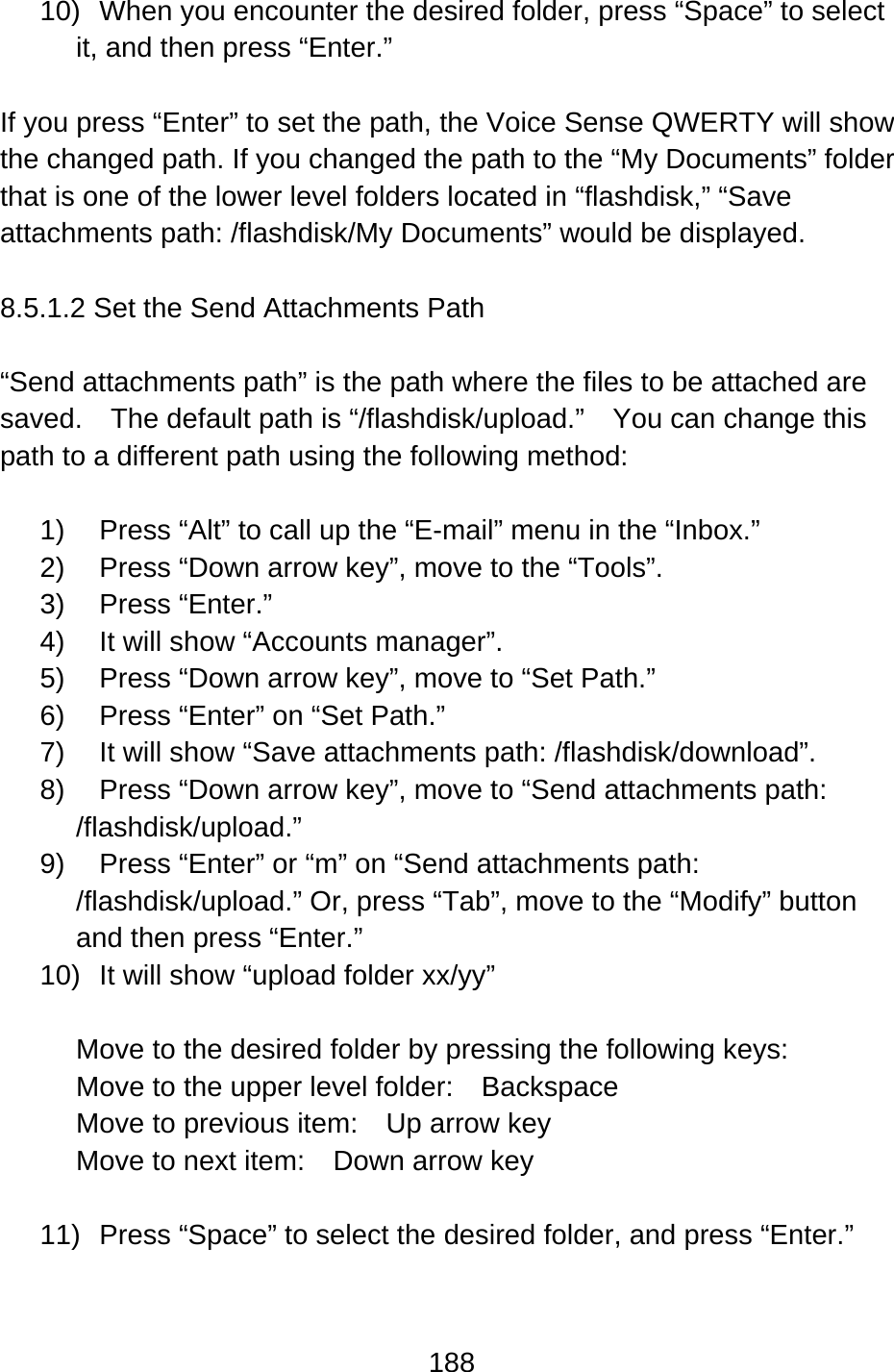 188  10)  When you encounter the desired folder, press “Space” to select it, and then press “Enter.”    If you press “Enter” to set the path, the Voice Sense QWERTY will show the changed path. If you changed the path to the “My Documents” folder that is one of the lower level folders located in “flashdisk,” “Save attachments path: /flashdisk/My Documents” would be displayed.  8.5.1.2 Set the Send Attachments Path  “Send attachments path” is the path where the files to be attached are saved.    The default path is “/flashdisk/upload.”    You can change this path to a different path using the following method:  1)  Press “Alt” to call up the “E-mail” menu in the “Inbox.” 2)  Press “Down arrow key”, move to the “Tools”. 3) Press “Enter.”  4)  It will show “Accounts manager”. 5)  Press “Down arrow key”, move to “Set Path.” 6)  Press “Enter” on “Set Path.”     7)  It will show “Save attachments path: /flashdisk/download”. 8)  Press “Down arrow key”, move to “Send attachments path: /flashdisk/upload.” 9)  Press “Enter” or “m” on “Send attachments path: /flashdisk/upload.” Or, press “Tab”, move to the “Modify” button and then press “Enter.” 10)  It will show “upload folder xx/yy”    Move to the desired folder by pressing the following keys: Move to the upper level folder:  Backspace Move to previous item:    Up arrow key Move to next item:    Down arrow key  11)  Press “Space” to select the desired folder, and press “Enter.”      