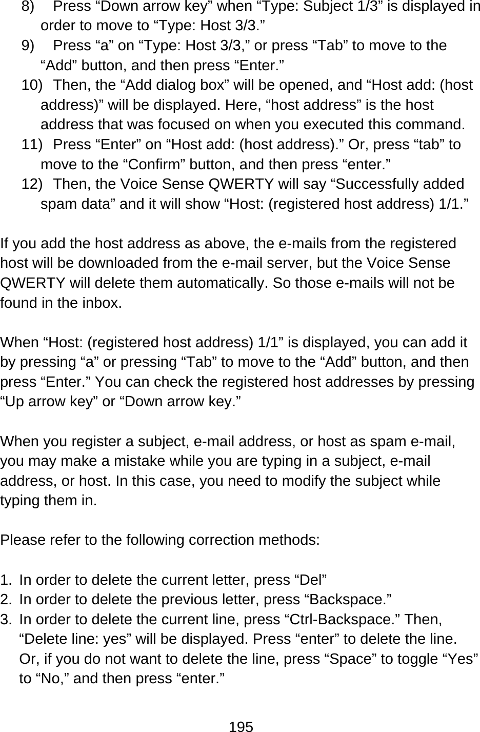 195  8)  Press “Down arrow key” when “Type: Subject 1/3” is displayed in order to move to “Type: Host 3/3.” 9)  Press “a” on “Type: Host 3/3,” or press “Tab” to move to the “Add” button, and then press “Enter.” 10)  Then, the “Add dialog box” will be opened, and “Host add: (host address)” will be displayed. Here, “host address” is the host address that was focused on when you executed this command. 11)  Press “Enter” on “Host add: (host address).” Or, press “tab” to move to the “Confirm” button, and then press “enter.” 12)  Then, the Voice Sense QWERTY will say “Successfully added spam data” and it will show “Host: (registered host address) 1/1.”  If you add the host address as above, the e-mails from the registered host will be downloaded from the e-mail server, but the Voice Sense QWERTY will delete them automatically. So those e-mails will not be found in the inbox.  When “Host: (registered host address) 1/1” is displayed, you can add it by pressing “a” or pressing “Tab” to move to the “Add” button, and then press “Enter.” You can check the registered host addresses by pressing “Up arrow key” or “Down arrow key.”  When you register a subject, e-mail address, or host as spam e-mail, you may make a mistake while you are typing in a subject, e-mail address, or host. In this case, you need to modify the subject while typing them in.  Please refer to the following correction methods:  1.  In order to delete the current letter, press “Del” 2.  In order to delete the previous letter, press “Backspace.” 3.  In order to delete the current line, press “Ctrl-Backspace.” Then, “Delete line: yes” will be displayed. Press “enter” to delete the line.   Or, if you do not want to delete the line, press “Space” to toggle “Yes” to “No,” and then press “enter.”  