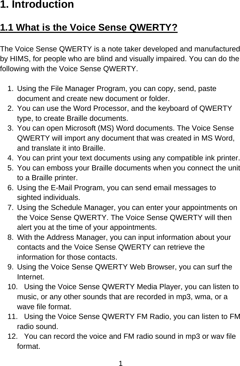 1  1. Introduction  1.1 What is the Voice Sense QWERTY?  The Voice Sense QWERTY is a note taker developed and manufactured by HIMS, for people who are blind and visually impaired. You can do the following with the Voice Sense QWERTY.  1.  Using the File Manager Program, you can copy, send, paste document and create new document or folder. 2.  You can use the Word Processor, and the keyboard of QWERTY type, to create Braille documents. 3.  You can open Microsoft (MS) Word documents. The Voice Sense QWERTY will import any document that was created in MS Word, and translate it into Braille. 4.  You can print your text documents using any compatible ink printer. 5.  You can emboss your Braille documents when you connect the unit to a Braille printer. 6.  Using the E-Mail Program, you can send email messages to sighted individuals. 7.  Using the Schedule Manager, you can enter your appointments on the Voice Sense QWERTY. The Voice Sense QWERTY will then alert you at the time of your appointments. 8.  With the Address Manager, you can input information about your contacts and the Voice Sense QWERTY can retrieve the information for those contacts. 9.  Using the Voice Sense QWERTY Web Browser, you can surf the Internet. 10.  Using the Voice Sense QWERTY Media Player, you can listen to music, or any other sounds that are recorded in mp3, wma, or a wave file format. 11.  Using the Voice Sense QWERTY FM Radio, you can listen to FM radio sound. 12.  You can record the voice and FM radio sound in mp3 or wav file format. 