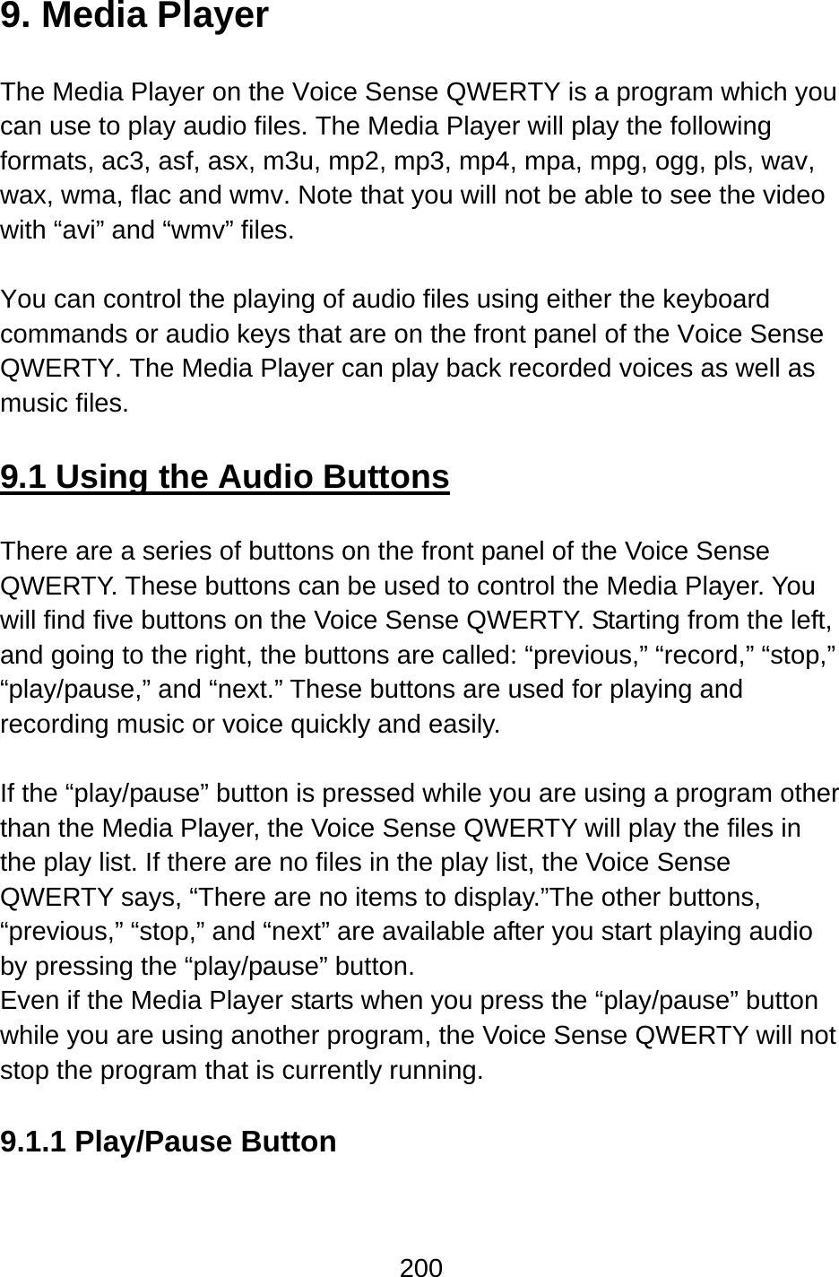 200  9. Media Player  The Media Player on the Voice Sense QWERTY is a program which you can use to play audio files. The Media Player will play the following formats, ac3, asf, asx, m3u, mp2, mp3, mp4, mpa, mpg, ogg, pls, wav, wax, wma, flac and wmv. Note that you will not be able to see the video with “avi” and “wmv” files.  You can control the playing of audio files using either the keyboard commands or audio keys that are on the front panel of the Voice Sense QWERTY. The Media Player can play back recorded voices as well as music files.  9.1 Using the Audio Buttons  There are a series of buttons on the front panel of the Voice Sense QWERTY. These buttons can be used to control the Media Player. You will find five buttons on the Voice Sense QWERTY. Starting from the left, and going to the right, the buttons are called: “previous,” “record,” “stop,” “play/pause,” and “next.” These buttons are used for playing and recording music or voice quickly and easily.  If the “play/pause” button is pressed while you are using a program other than the Media Player, the Voice Sense QWERTY will play the files in the play list. If there are no files in the play list, the Voice Sense QWERTY says, “There are no items to display.”The other buttons, “previous,” “stop,” and “next” are available after you start playing audio by pressing the “play/pause” button.   Even if the Media Player starts when you press the “play/pause” button while you are using another program, the Voice Sense QWERTY will not stop the program that is currently running.  9.1.1 Play/Pause Button  