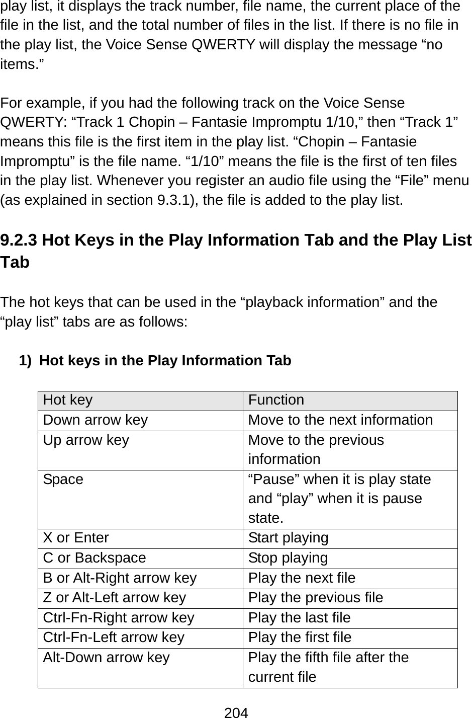 204  play list, it displays the track number, file name, the current place of the file in the list, and the total number of files in the list. If there is no file in the play list, the Voice Sense QWERTY will display the message “no items.”   For example, if you had the following track on the Voice Sense QWERTY: “Track 1 Chopin – Fantasie Impromptu 1/10,” then “Track 1” means this file is the first item in the play list. “Chopin – Fantasie Impromptu” is the file name. “1/10” means the file is the first of ten files in the play list. Whenever you register an audio file using the “File” menu (as explained in section 9.3.1), the file is added to the play list.  9.2.3 Hot Keys in the Play Information Tab and the Play List Tab  The hot keys that can be used in the “playback information” and the “play list” tabs are as follows:  1)  Hot keys in the Play Information Tab  Hot key  Function Down arrow key  Move to the next information Up arrow key  Move to the previous information Space  “Pause” when it is play state and “play” when it is pause state. X or Enter  Start playing C or Backspace  Stop playing B or Alt-Right arrow key  Play the next file Z or Alt-Left arrow key  Play the previous file Ctrl-Fn-Right arrow key  Play the last file Ctrl-Fn-Left arrow key  Play the first file Alt-Down arrow key  Play the fifth file after the current file 