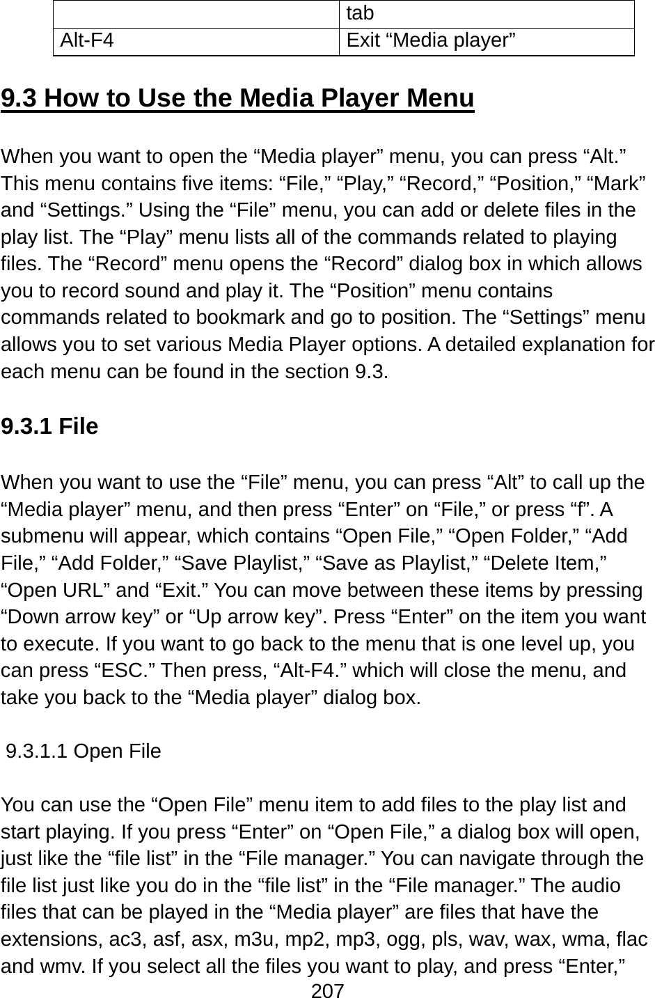 207  tab Alt-F4  Exit “Media player”  9.3 How to Use the Media Player Menu  When you want to open the “Media player” menu, you can press “Alt.” This menu contains five items: “File,” “Play,” “Record,” “Position,” “Mark” and “Settings.” Using the “File” menu, you can add or delete files in the play list. The “Play” menu lists all of the commands related to playing files. The “Record” menu opens the “Record” dialog box in which allows you to record sound and play it. The “Position” menu contains commands related to bookmark and go to position. The “Settings” menu allows you to set various Media Player options. A detailed explanation for each menu can be found in the section 9.3.  9.3.1 File  When you want to use the “File” menu, you can press “Alt” to call up the “Media player” menu, and then press “Enter” on “File,” or press “f”. A submenu will appear, which contains “Open File,” “Open Folder,” “Add File,” “Add Folder,” “Save Playlist,” “Save as Playlist,” “Delete Item,” “Open URL” and “Exit.” You can move between these items by pressing “Down arrow key” or “Up arrow key”. Press “Enter” on the item you want to execute. If you want to go back to the menu that is one level up, you can press “ESC.” Then press, “Alt-F4.” which will close the menu, and take you back to the “Media player” dialog box.  9.3.1.1 Open File  You can use the “Open File” menu item to add files to the play list and start playing. If you press “Enter” on “Open File,” a dialog box will open, just like the “file list” in the “File manager.” You can navigate through the file list just like you do in the “file list” in the “File manager.” The audio files that can be played in the “Media player” are files that have the extensions, ac3, asf, asx, m3u, mp2, mp3, ogg, pls, wav, wax, wma, flac and wmv. If you select all the files you want to play, and press “Enter,” 