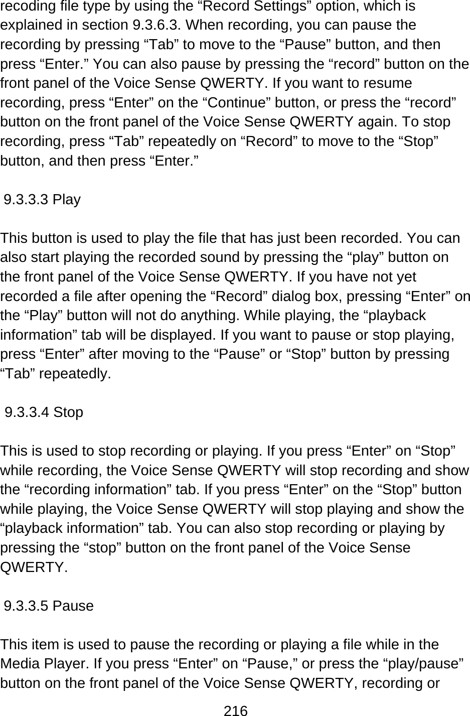 216  recoding file type by using the “Record Settings” option, which is explained in section 9.3.6.3. When recording, you can pause the recording by pressing “Tab” to move to the “Pause” button, and then press “Enter.” You can also pause by pressing the “record” button on the front panel of the Voice Sense QWERTY. If you want to resume recording, press “Enter” on the “Continue” button, or press the “record” button on the front panel of the Voice Sense QWERTY again. To stop recording, press “Tab” repeatedly on “Record” to move to the “Stop” button, and then press “Enter.”  9.3.3.3 Play  This button is used to play the file that has just been recorded. You can also start playing the recorded sound by pressing the “play” button on the front panel of the Voice Sense QWERTY. If you have not yet recorded a file after opening the “Record” dialog box, pressing “Enter” on the “Play” button will not do anything. While playing, the “playback information” tab will be displayed. If you want to pause or stop playing, press “Enter” after moving to the “Pause” or “Stop” button by pressing “Tab” repeatedly.  9.3.3.4 Stop  This is used to stop recording or playing. If you press “Enter” on “Stop” while recording, the Voice Sense QWERTY will stop recording and show the “recording information” tab. If you press “Enter” on the “Stop” button while playing, the Voice Sense QWERTY will stop playing and show the “playback information” tab. You can also stop recording or playing by pressing the “stop” button on the front panel of the Voice Sense QWERTY.  9.3.3.5 Pause  This item is used to pause the recording or playing a file while in the Media Player. If you press “Enter” on “Pause,” or press the “play/pause” button on the front panel of the Voice Sense QWERTY, recording or 