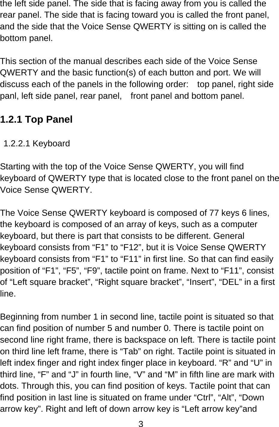 3  the left side panel. The side that is facing away from you is called the rear panel. The side that is facing toward you is called the front panel, and the side that the Voice Sense QWERTY is sitting on is called the bottom panel.  This section of the manual describes each side of the Voice Sense QWERTY and the basic function(s) of each button and port. We will discuss each of the panels in the following order:  top panel, right side panl, left side panel, rear panel,    front panel and bottom panel.  1.2.1 Top Panel  1.2.2.1 Keyboard  Starting with the top of the Voice Sense QWERTY, you will find keyboard of QWERTY type that is located close to the front panel on the Voice Sense QWERTY.  The Voice Sense QWERTY keyboard is composed of 77 keys 6 lines, the keyboard is composed of an array of keys, such as a computer keyboard, but there is part that consists to be different. General keyboard consists from “F1” to “F12”, but it is Voice Sense QWERTY keyboard consists from “F1” to “F11” in first line. So that can find easily position of “F1”, “F5”, “F9”, tactile point on frame. Next to “F11”, consist of “Left square bracket”, “Right square bracket”, “Insert”, “DEL” in a first line.   Beginning from number 1 in second line, tactile point is situated so that can find position of number 5 and number 0. There is tactile point on second line right frame, there is backspace on left. There is tactile point on third line left frame, there is “Tab” on right. Tactile point is situated in left index finger and right index finger place in keyboard. “R” and “U” in third line, “F” and “J” in fourth line, “V” and “M” in fifth line are mark with dots. Through this, you can find position of keys. Tactile point that can find position in last line is situated on frame under “Ctrl”, “Alt”, “Down arrow key”. Right and left of down arrow key is “Left arrow key”and 