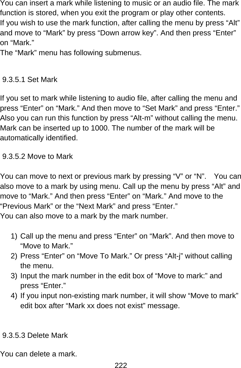 222  You can insert a mark while listening to music or an audio file. The mark function is stored, when you exit the program or play other contents.   If you wish to use the mark function, after calling the menu by press “Alt” and move to “Mark” by press “Down arrow key”. And then press “Enter” on “Mark.” The “Mark” menu has following submenus.   9.3.5.1 Set Mark  If you set to mark while listening to audio file, after calling the menu and press “Enter” on “Mark.” And then move to “Set Mark” and press “Enter.” Also you can run this function by press “Alt-m” without calling the menu. Mark can be inserted up to 1000. The number of the mark will be automatically identified.  9.3.5.2 Move to Mark  You can move to next or previous mark by pressing “V” or “N”.    You can also move to a mark by using menu. Call up the menu by press “Alt” and move to “Mark.” And then press “Enter” on “Mark.” And move to the “Previous Mark” or the “Next Mark” and press “Enter.” You can also move to a mark by the mark number.  1) Call up the menu and press “Enter” on “Mark”. And then move to “Move to Mark.” 2) Press “Enter” on “Move To Mark.” Or press “Alt-j” without calling the menu. 3) Input the mark number in the edit box of “Move to mark:” and press “Enter.” 4) If you input non-existing mark number, it will show “Move to mark” edit box after “Mark xx does not exist” message.   9.3.5.3 Delete Mark  You can delete a mark. 