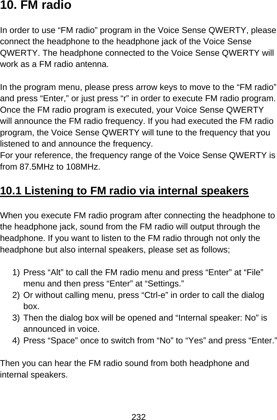 232  10. FM radio  In order to use “FM radio” program in the Voice Sense QWERTY, please connect the headphone to the headphone jack of the Voice Sense QWERTY. The headphone connected to the Voice Sense QWERTY will work as a FM radio antenna.  In the program menu, please press arrow keys to move to the “FM radio” and press “Enter,” or just press “r” in order to execute FM radio program. Once the FM radio program is executed, your Voice Sense QWERTY will announce the FM radio frequency. If you had executed the FM radio program, the Voice Sense QWERTY will tune to the frequency that you listened to and announce the frequency.   For your reference, the frequency range of the Voice Sense QWERTY is from 87.5MHz to 108MHz.  10.1 Listening to FM radio via internal speakers  When you execute FM radio program after connecting the headphone to the headphone jack, sound from the FM radio will output through the headphone. If you want to listen to the FM radio through not only the headphone but also internal speakers, please set as follows;  1) Press “Alt” to call the FM radio menu and press “Enter” at “File” menu and then press “Enter” at “Settings.” 2) Or without calling menu, press “Ctrl-e” in order to call the dialog box. 3) Then the dialog box will be opened and “Internal speaker: No” is announced in voice. 4) Press “Space” once to switch from “No” to “Yes” and press “Enter.”  Then you can hear the FM radio sound from both headphone and internal speakers. 