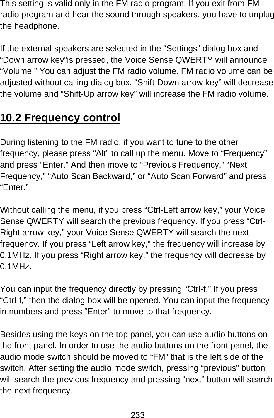 233  This setting is valid only in the FM radio program. If you exit from FM radio program and hear the sound through speakers, you have to unplug the headphone.  If the external speakers are selected in the “Settings” dialog box and “Down arrow key”is pressed, the Voice Sense QWERTY will announce “Volume.” You can adjust the FM radio volume. FM radio volume can be adjusted without calling dialog box. “Shift-Down arrow key” will decrease the volume and “Shift-Up arrow key” will increase the FM radio volume.  10.2 Frequency control  During listening to the FM radio, if you want to tune to the other frequency, please press “Alt” to call up the menu. Move to “Frequency” and press “Enter.” And then move to “Previous Frequency,” “Next Frequency,” “Auto Scan Backward,” or “Auto Scan Forward” and press “Enter.”  Without calling the menu, if you press “Ctrl-Left arrow key,” your Voice Sense QWERTY will search the previous frequency. If you press “Ctrl-Right arrow key,” your Voice Sense QWERTY will search the next frequency. If you press “Left arrow key,” the frequency will increase by 0.1MHz. If you press “Right arrow key,” the frequency will decrease by 0.1MHz.  You can input the frequency directly by pressing “Ctrl-f.” If you press “Ctrl-f,” then the dialog box will be opened. You can input the frequency in numbers and press “Enter” to move to that frequency.  Besides using the keys on the top panel, you can use audio buttons on the front panel. In order to use the audio buttons on the front panel, the audio mode switch should be moved to “FM” that is the left side of the switch. After setting the audio mode switch, pressing “previous” button will search the previous frequency and pressing “next” button will search the next frequency.  