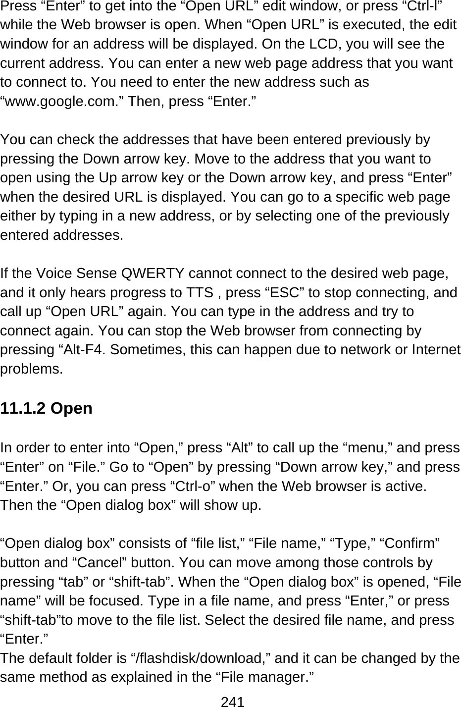 241  Press “Enter” to get into the “Open URL” edit window, or press “Ctrl-l” while the Web browser is open. When “Open URL” is executed, the edit window for an address will be displayed. On the LCD, you will see the current address. You can enter a new web page address that you want to connect to. You need to enter the new address such as “www.google.com.” Then, press “Enter.”  You can check the addresses that have been entered previously by pressing the Down arrow key. Move to the address that you want to open using the Up arrow key or the Down arrow key, and press “Enter” when the desired URL is displayed. You can go to a specific web page either by typing in a new address, or by selecting one of the previously entered addresses.  If the Voice Sense QWERTY cannot connect to the desired web page, and it only hears progress to TTS , press “ESC” to stop connecting, and call up “Open URL” again. You can type in the address and try to connect again. You can stop the Web browser from connecting by pressing “Alt-F4. Sometimes, this can happen due to network or Internet problems.  11.1.2 Open  In order to enter into “Open,” press “Alt” to call up the “menu,” and press “Enter” on “File.” Go to “Open” by pressing “Down arrow key,” and press “Enter.” Or, you can press “Ctrl-o” when the Web browser is active.   Then the “Open dialog box” will show up.  “Open dialog box” consists of “file list,” “File name,” “Type,” “Confirm” button and “Cancel” button. You can move among those controls by pressing “tab” or “shift-tab”. When the “Open dialog box” is opened, “File name” will be focused. Type in a file name, and press “Enter,” or press “shift-tab”to move to the file list. Select the desired file name, and press “Enter.” The default folder is “/flashdisk/download,” and it can be changed by the same method as explained in the “File manager.” 