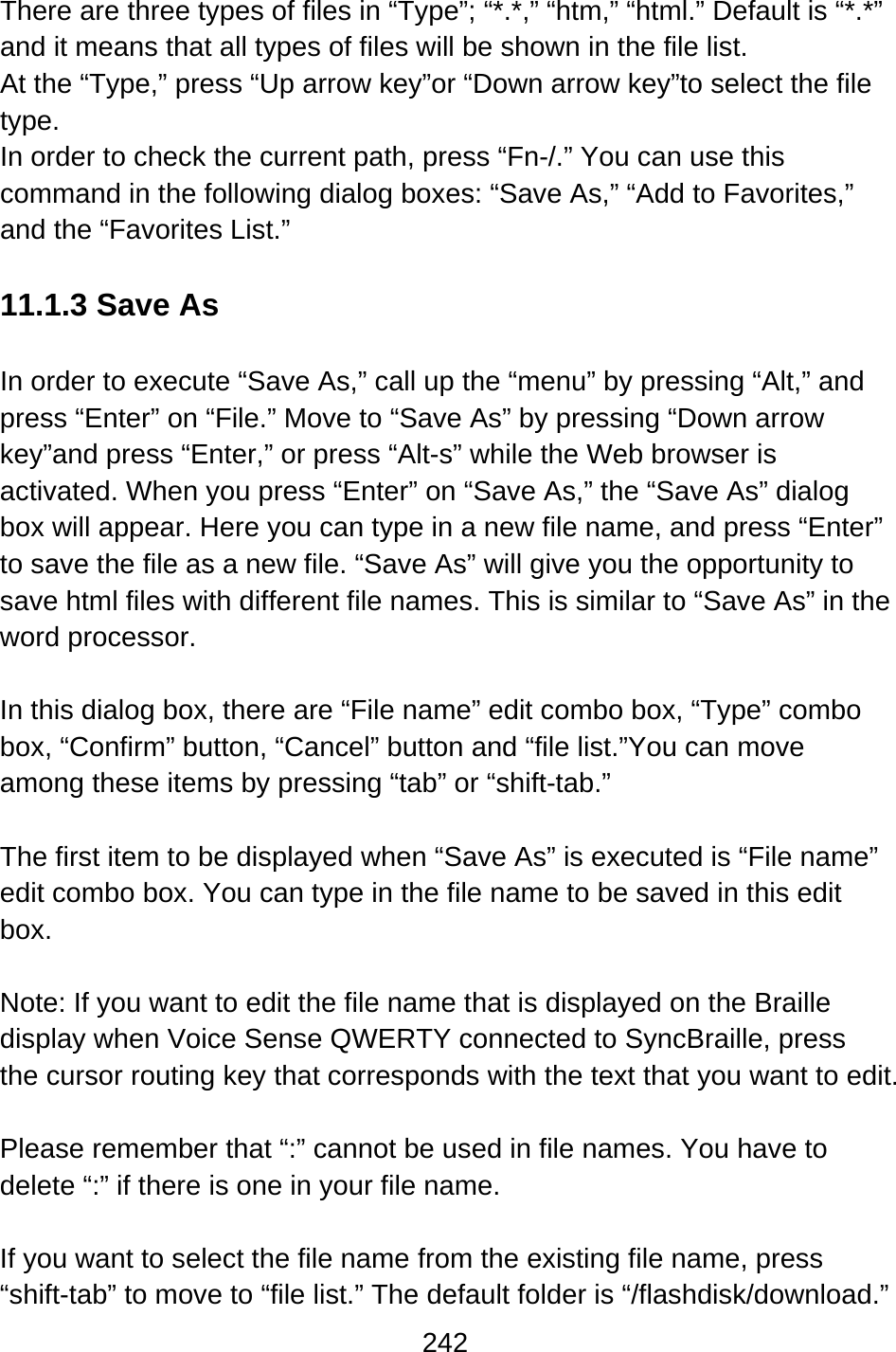 242  There are three types of files in “Type”; “*.*,” “htm,” “html.” Default is “*.*” and it means that all types of files will be shown in the file list. At the “Type,” press “Up arrow key”or “Down arrow key”to select the file type. In order to check the current path, press “Fn-/.” You can use this command in the following dialog boxes: “Save As,” “Add to Favorites,” and the “Favorites List.”  11.1.3 Save As  In order to execute “Save As,” call up the “menu” by pressing “Alt,” and press “Enter” on “File.” Move to “Save As” by pressing “Down arrow key”and press “Enter,” or press “Alt-s” while the Web browser is activated. When you press “Enter” on “Save As,” the “Save As” dialog box will appear. Here you can type in a new file name, and press “Enter” to save the file as a new file. “Save As” will give you the opportunity to save html files with different file names. This is similar to “Save As” in the word processor.  In this dialog box, there are “File name” edit combo box, “Type” combo box, “Confirm” button, “Cancel” button and “file list.”You can move among these items by pressing “tab” or “shift-tab.”  The first item to be displayed when “Save As” is executed is “File name” edit combo box. You can type in the file name to be saved in this edit box.  Note: If you want to edit the file name that is displayed on the Braille display when Voice Sense QWERTY connected to SyncBraille, press the cursor routing key that corresponds with the text that you want to edit.    Please remember that “:” cannot be used in file names. You have to delete “:” if there is one in your file name.  If you want to select the file name from the existing file name, press “shift-tab” to move to “file list.” The default folder is “/flashdisk/download.” 