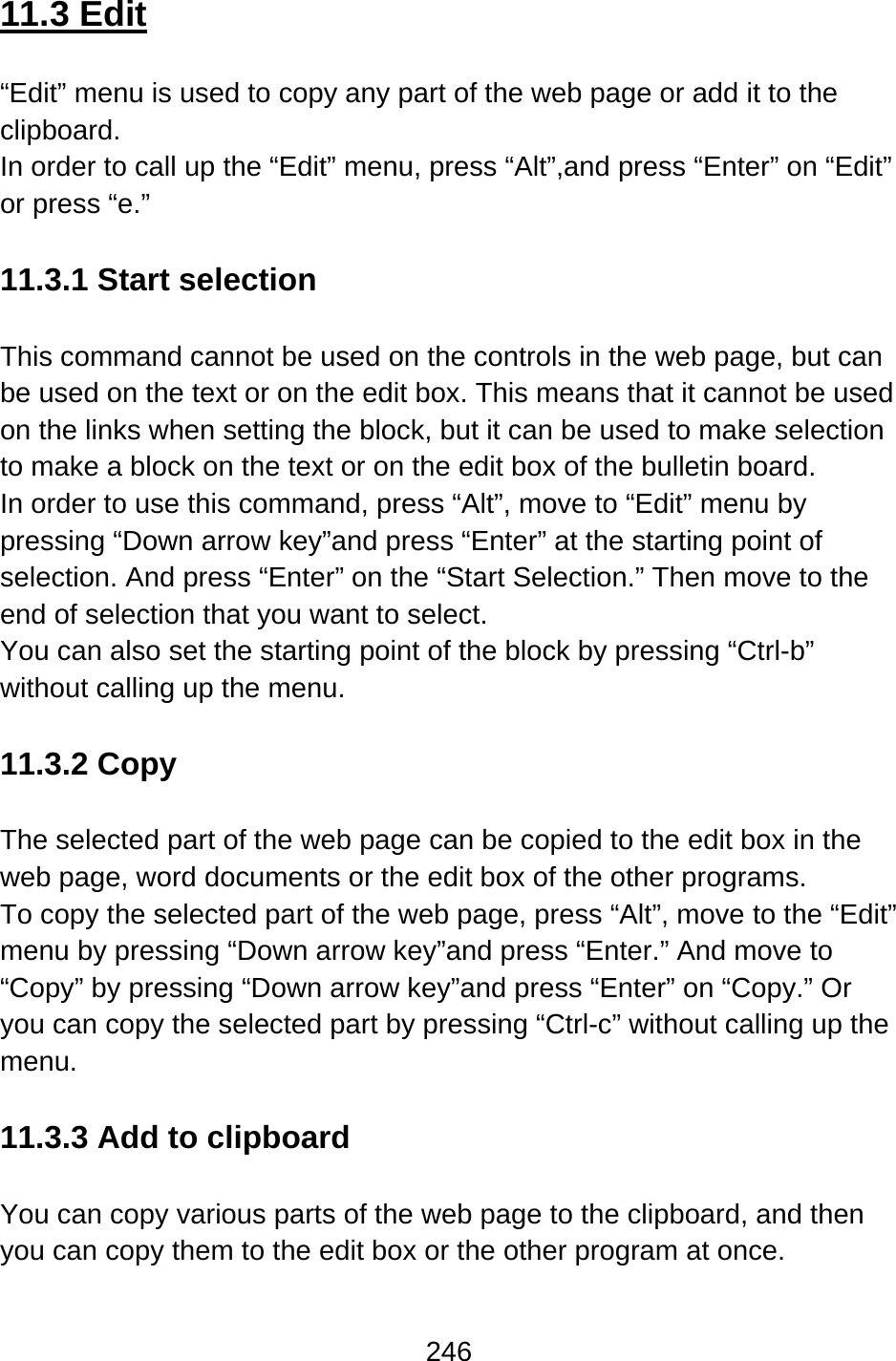 246  11.3 Edit  “Edit” menu is used to copy any part of the web page or add it to the clipboard. In order to call up the “Edit” menu, press “Alt”,and press “Enter” on “Edit” or press “e.”  11.3.1 Start selection  This command cannot be used on the controls in the web page, but can be used on the text or on the edit box. This means that it cannot be used on the links when setting the block, but it can be used to make selection to make a block on the text or on the edit box of the bulletin board. In order to use this command, press “Alt”, move to “Edit” menu by pressing “Down arrow key”and press “Enter” at the starting point of selection. And press “Enter” on the “Start Selection.” Then move to the end of selection that you want to select.   You can also set the starting point of the block by pressing “Ctrl-b” without calling up the menu.  11.3.2 Copy  The selected part of the web page can be copied to the edit box in the web page, word documents or the edit box of the other programs.   To copy the selected part of the web page, press “Alt”, move to the “Edit” menu by pressing “Down arrow key”and press “Enter.” And move to “Copy” by pressing “Down arrow key”and press “Enter” on “Copy.” Or you can copy the selected part by pressing “Ctrl-c” without calling up the menu.  11.3.3 Add to clipboard  You can copy various parts of the web page to the clipboard, and then you can copy them to the edit box or the other program at once. 
