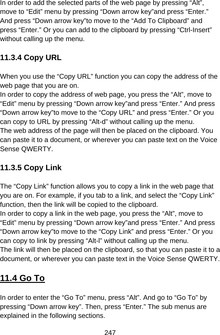 247  In order to add the selected parts of the web page by pressing “Alt”, move to “Edit” menu by pressing “Down arrow key”and press “Enter.” And press “Down arrow key”to move to the “Add To Clipboard” and press “Enter.” Or you can add to the clipboard by pressing “Ctrl-Insert” without calling up the menu.  11.3.4 Copy URL  When you use the “Copy URL” function you can copy the address of the web page that you are on.     In order to copy the address of web page, you press the “Alt”, move to “Edit” menu by pressing “Down arrow key”and press “Enter.” And press “Down arrow key”to move to the “Copy URL” and press “Enter.” Or you can copy to URL by pressing “Alt-d” without calling up the menu.   The web address of the page will then be placed on the clipboard. You can paste it to a document, or wherever you can paste text on the Voice Sense QWERTY.  11.3.5 Copy Link    The “Copy Link” function allows you to copy a link in the web page that you are on. For example, if you tab to a link, and select the “Copy Link” function, then the link will be copied to the clipboard.     In order to copy a link in the web page, you press the “Alt”, move to “Edit” menu by pressing “Down arrow key”and press “Enter.” And press “Down arrow key”to move to the “Copy Link” and press “Enter.” Or you can copy to link by pressing “Alt-l” without calling up the menu. The link will then be placed on the clipboard, so that you can paste it to a document, or wherever you can paste text in the Voice Sense QWERTY.  11.4 Go To  In order to enter the “Go To” menu, press “Alt”. And go to “Go To” by pressing “Down arrow key”. Then, press “Enter.” The sub menus are explained in the following sections.  