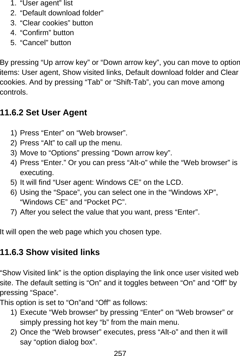 257   1.  “User agent” list 2.  “Default download folder”   3.  “Clear cookies” button 4. “Confirm” button 5. “Cancel” button  By pressing “Up arrow key” or “Down arrow key”, you can move to option items: User agent, Show visited links, Default download folder and Clear cookies. And by pressing “Tab” or “Shift-Tab”, you can move among controls.    11.6.2 Set User Agent  1) Press “Enter” on “Web browser”. 2) Press “Alt” to call up the menu. 3) Move to “Options” pressing “Down arrow key”. 4) Press “Enter.” Or you can press “Alt-o” while the “Web browser” is executing. 5) It will find “User agent: Windows CE” on the LCD. 6) Using the “Space”, you can select one in the “Windows XP”, “Windows CE” and “Pocket PC”. 7) After you select the value that you want, press “Enter”.  It will open the web page which you chosen type.  11.6.3 Show visited links  “Show Visited link” is the option displaying the link once user visited web site. The default setting is “On” and it toggles between “On” and “Off” by pressing “Space”. This option is set to “On”and “Off” as follows: 1) Execute “Web browser” by pressing “Enter” on “Web browser” or simply pressing hot key “b” from the main menu. 2) Once the “Web browser” executes, press “Alt-o” and then it will say “option dialog box”. 