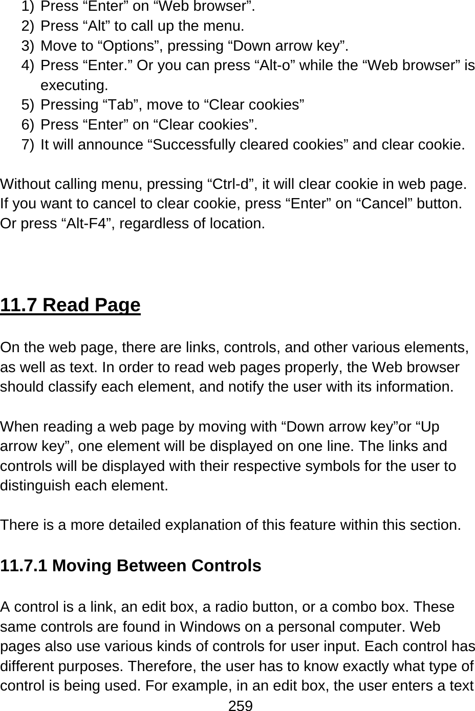 259   1) Press “Enter” on “Web browser”. 2) Press “Alt” to call up the menu. 3) Move to “Options”, pressing “Down arrow key”. 4) Press “Enter.” Or you can press “Alt-o” while the “Web browser” is executing. 5) Pressing “Tab”, move to “Clear cookies” 6) Press “Enter” on “Clear cookies”. 7) It will announce “Successfully cleared cookies” and clear cookie.  Without calling menu, pressing “Ctrl-d”, it will clear cookie in web page. If you want to cancel to clear cookie, press “Enter” on “Cancel” button. Or press “Alt-F4”, regardless of location.    11.7 Read Page  On the web page, there are links, controls, and other various elements, as well as text. In order to read web pages properly, the Web browser should classify each element, and notify the user with its information.  When reading a web page by moving with “Down arrow key”or “Up arrow key”, one element will be displayed on one line. The links and controls will be displayed with their respective symbols for the user to distinguish each element.  There is a more detailed explanation of this feature within this section.  11.7.1 Moving Between Controls  A control is a link, an edit box, a radio button, or a combo box. These same controls are found in Windows on a personal computer. Web pages also use various kinds of controls for user input. Each control has different purposes. Therefore, the user has to know exactly what type of control is being used. For example, in an edit box, the user enters a text 