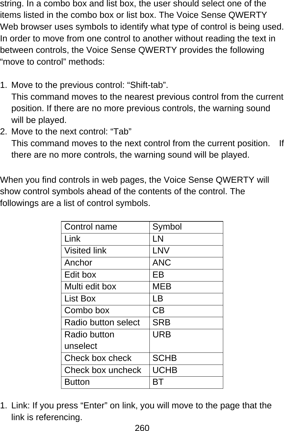 260  string. In a combo box and list box, the user should select one of the items listed in the combo box or list box. The Voice Sense QWERTY Web browser uses symbols to identify what type of control is being used. In order to move from one control to another without reading the text in between controls, the Voice Sense QWERTY provides the following “move to control” methods:  1.  Move to the previous control: “Shift-tab”.   This command moves to the nearest previous control from the current position. If there are no more previous controls, the warning sound will be played. 2.  Move to the next control: “Tab” This command moves to the next control from the current position.  If there are no more controls, the warning sound will be played.  When you find controls in web pages, the Voice Sense QWERTY will show control symbols ahead of the contents of the control. The followings are a list of control symbols.  Control name  Symbol Link LN Visited link  LNV Anchor ANC Edit box  EB Multi edit box  MEB List Box  LB Combo box  CB Radio button select  SRB Radio button unselect URB Check box check  SCHB Check box uncheck  UCHB Button BT  1.  Link: If you press “Enter” on link, you will move to the page that the link is referencing. 