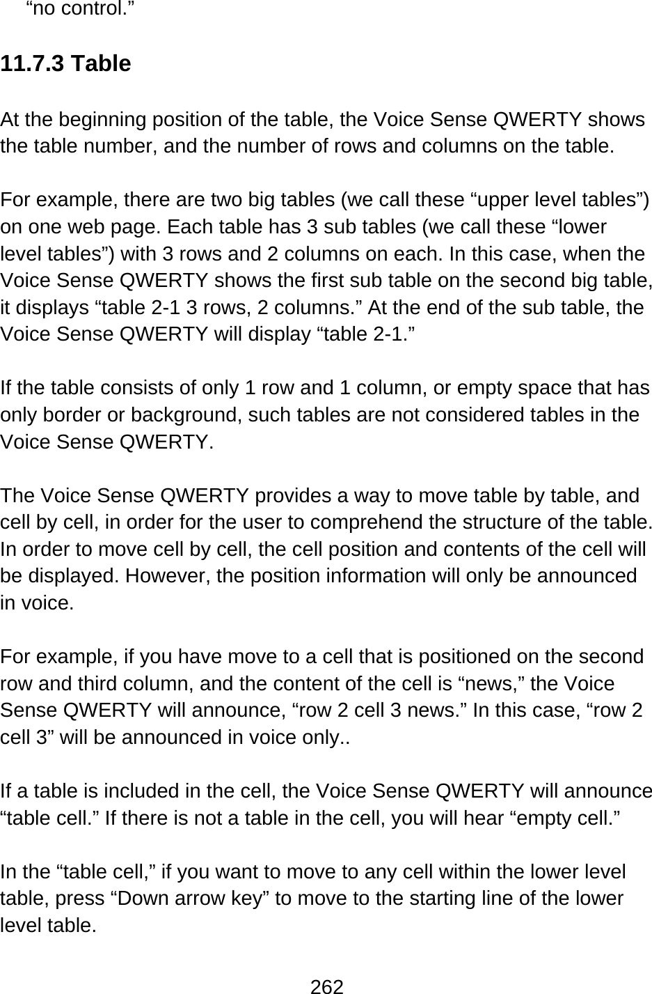 262  “no control.”  11.7.3 Table  At the beginning position of the table, the Voice Sense QWERTY shows the table number, and the number of rows and columns on the table.  For example, there are two big tables (we call these “upper level tables”) on one web page. Each table has 3 sub tables (we call these “lower level tables”) with 3 rows and 2 columns on each. In this case, when the Voice Sense QWERTY shows the first sub table on the second big table, it displays “table 2-1 3 rows, 2 columns.” At the end of the sub table, the Voice Sense QWERTY will display “table 2-1.”  If the table consists of only 1 row and 1 column, or empty space that has only border or background, such tables are not considered tables in the Voice Sense QWERTY.  The Voice Sense QWERTY provides a way to move table by table, and cell by cell, in order for the user to comprehend the structure of the table.   In order to move cell by cell, the cell position and contents of the cell will be displayed. However, the position information will only be announced in voice.  For example, if you have move to a cell that is positioned on the second row and third column, and the content of the cell is “news,” the Voice Sense QWERTY will announce, “row 2 cell 3 news.” In this case, “row 2 cell 3” will be announced in voice only..  If a table is included in the cell, the Voice Sense QWERTY will announce “table cell.” If there is not a table in the cell, you will hear “empty cell.”  In the “table cell,” if you want to move to any cell within the lower level table, press “Down arrow key” to move to the starting line of the lower level table.    