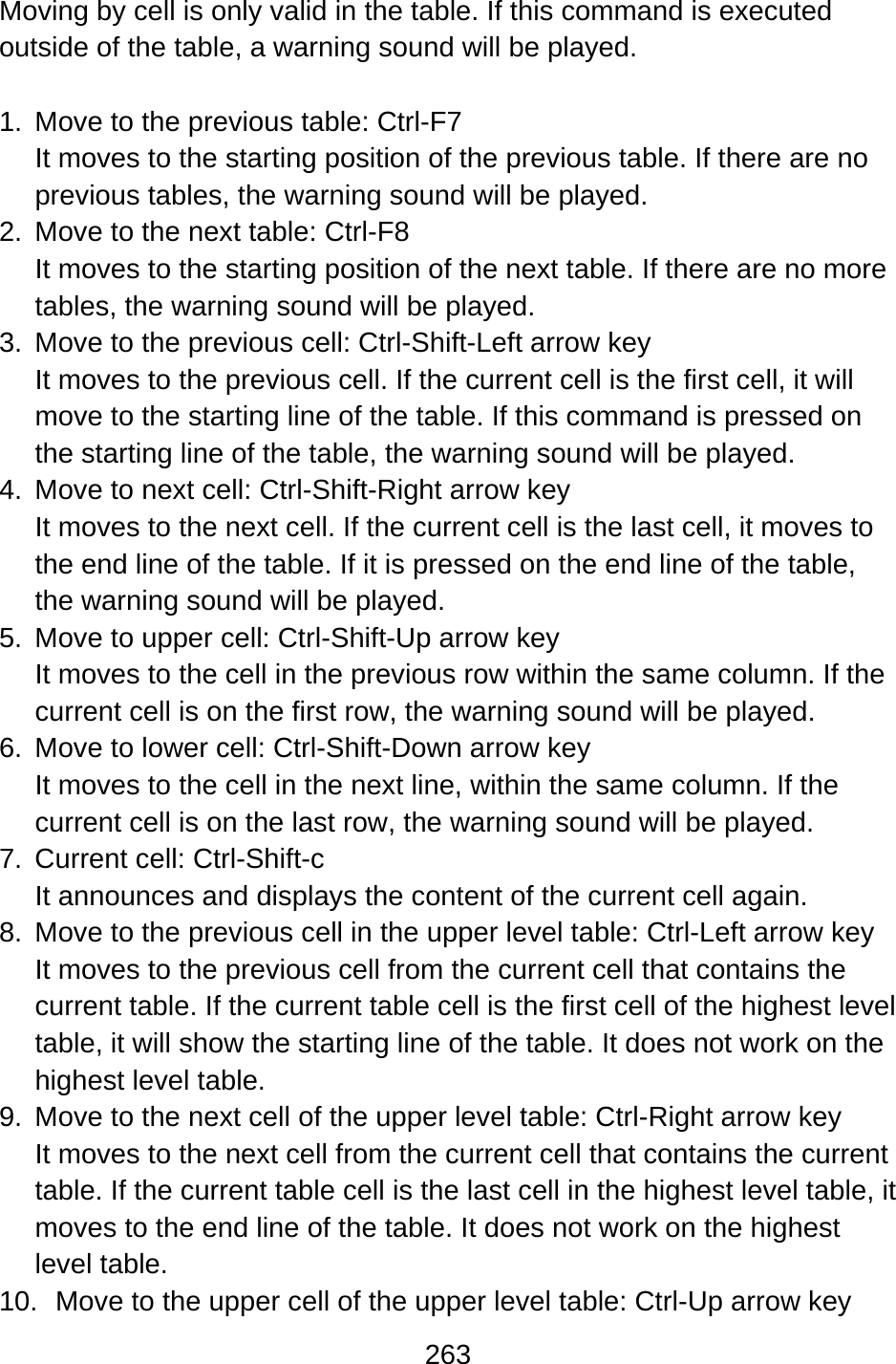 263  Moving by cell is only valid in the table. If this command is executed outside of the table, a warning sound will be played.  1.  Move to the previous table: Ctrl-F7 It moves to the starting position of the previous table. If there are no previous tables, the warning sound will be played. 2.  Move to the next table: Ctrl-F8 It moves to the starting position of the next table. If there are no more tables, the warning sound will be played. 3.  Move to the previous cell: Ctrl-Shift-Left arrow key It moves to the previous cell. If the current cell is the first cell, it will move to the starting line of the table. If this command is pressed on the starting line of the table, the warning sound will be played. 4.  Move to next cell: Ctrl-Shift-Right arrow key It moves to the next cell. If the current cell is the last cell, it moves to the end line of the table. If it is pressed on the end line of the table, the warning sound will be played. 5.  Move to upper cell: Ctrl-Shift-Up arrow key It moves to the cell in the previous row within the same column. If the current cell is on the first row, the warning sound will be played. 6.  Move to lower cell: Ctrl-Shift-Down arrow key It moves to the cell in the next line, within the same column. If the current cell is on the last row, the warning sound will be played. 7.  Current cell: Ctrl-Shift-c It announces and displays the content of the current cell again. 8.  Move to the previous cell in the upper level table: Ctrl-Left arrow key It moves to the previous cell from the current cell that contains the current table. If the current table cell is the first cell of the highest level table, it will show the starting line of the table. It does not work on the highest level table. 9.  Move to the next cell of the upper level table: Ctrl-Right arrow key It moves to the next cell from the current cell that contains the current table. If the current table cell is the last cell in the highest level table, it moves to the end line of the table. It does not work on the highest level table. 10.  Move to the upper cell of the upper level table: Ctrl-Up arrow key 