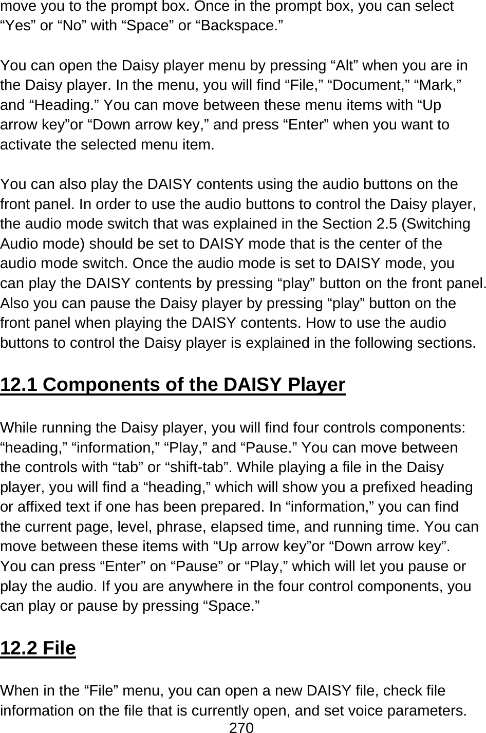 270  move you to the prompt box. Once in the prompt box, you can select “Yes” or “No” with “Space” or “Backspace.”  You can open the Daisy player menu by pressing “Alt” when you are in the Daisy player. In the menu, you will find “File,” “Document,” “Mark,” and “Heading.” You can move between these menu items with “Up arrow key”or “Down arrow key,” and press “Enter” when you want to activate the selected menu item.  You can also play the DAISY contents using the audio buttons on the front panel. In order to use the audio buttons to control the Daisy player, the audio mode switch that was explained in the Section 2.5 (Switching Audio mode) should be set to DAISY mode that is the center of the audio mode switch. Once the audio mode is set to DAISY mode, you can play the DAISY contents by pressing “play” button on the front panel. Also you can pause the Daisy player by pressing “play” button on the front panel when playing the DAISY contents. How to use the audio buttons to control the Daisy player is explained in the following sections.  12.1 Components of the DAISY Player  While running the Daisy player, you will find four controls components: “heading,” “information,” “Play,” and “Pause.” You can move between the controls with “tab” or “shift-tab”. While playing a file in the Daisy player, you will find a “heading,” which will show you a prefixed heading or affixed text if one has been prepared. In “information,” you can find the current page, level, phrase, elapsed time, and running time. You can move between these items with “Up arrow key”or “Down arrow key”.   You can press “Enter” on “Pause” or “Play,” which will let you pause or play the audio. If you are anywhere in the four control components, you can play or pause by pressing “Space.”  12.2 File  When in the “File” menu, you can open a new DAISY file, check file information on the file that is currently open, and set voice parameters.   