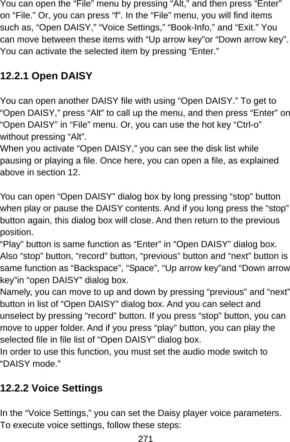 271  You can open the “File” menu by pressing “Alt,” and then press “Enter” on “File.” Or, you can press “f”. In the “File” menu, you will find items such as, “Open DAISY,” “Voice Settings,” “Book-Info,” and “Exit.” You can move between these items with “Up arrow key”or “Down arrow key”.   You can activate the selected item by pressing “Enter.”  12.2.1 Open DAISY  You can open another DAISY file with using “Open DAISY.” To get to “Open DAISY,” press “Alt” to call up the menu, and then press “Enter” on “Open DAISY” in “File” menu. Or, you can use the hot key “Ctrl-o” without pressing “Alt”. When you activate “Open DAISY,” you can see the disk list while pausing or playing a file. Once here, you can open a file, as explained above in section 12.  You can open “Open DAISY” dialog box by long pressing “stop” button when play or pause the DAISY contents. And if you long press the “stop” button again, this dialog box will close. And then return to the previous position. “Play” button is same function as “Enter” in “Open DAISY” dialog box. Also “stop” button, “record” button, “previous” button and “next” button is same function as “Backspace”, “Space”, “Up arrow key”and “Down arrow key”in “open DAISY” dialog box. Namely, you can move to up and down by pressing “previous” and “next” button in list of “Open DAISY” dialog box. And you can select and unselect by pressing “record” button. If you press “stop” button, you can move to upper folder. And if you press “play” button, you can play the selected file in file list of “Open DAISY” dialog box. In order to use this function, you must set the audio mode switch to “DAISY mode.”  12.2.2 Voice Settings  In the “Voice Settings,” you can set the Daisy player voice parameters.     To execute voice settings, follow these steps: 