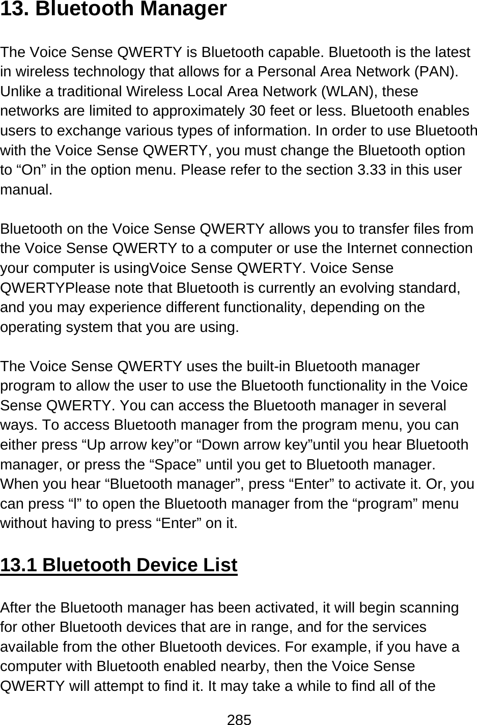 285  13. Bluetooth Manager  The Voice Sense QWERTY is Bluetooth capable. Bluetooth is the latest in wireless technology that allows for a Personal Area Network (PAN). Unlike a traditional Wireless Local Area Network (WLAN), these networks are limited to approximately 30 feet or less. Bluetooth enables users to exchange various types of information. In order to use Bluetooth with the Voice Sense QWERTY, you must change the Bluetooth option to “On” in the option menu. Please refer to the section 3.33 in this user manual.  Bluetooth on the Voice Sense QWERTY allows you to transfer files from the Voice Sense QWERTY to a computer or use the Internet connection your computer is usingVoice Sense QWERTY. Voice Sense QWERTYPlease note that Bluetooth is currently an evolving standard, and you may experience different functionality, depending on the operating system that you are using.  The Voice Sense QWERTY uses the built-in Bluetooth manager program to allow the user to use the Bluetooth functionality in the Voice Sense QWERTY. You can access the Bluetooth manager in several ways. To access Bluetooth manager from the program menu, you can either press “Up arrow key”or “Down arrow key”until you hear Bluetooth manager, or press the “Space” until you get to Bluetooth manager. When you hear “Bluetooth manager”, press “Enter” to activate it. Or, you can press “l” to open the Bluetooth manager from the “program” menu without having to press “Enter” on it.  13.1 Bluetooth Device List  After the Bluetooth manager has been activated, it will begin scanning for other Bluetooth devices that are in range, and for the services available from the other Bluetooth devices. For example, if you have a computer with Bluetooth enabled nearby, then the Voice Sense QWERTY will attempt to find it. It may take a while to find all of the 