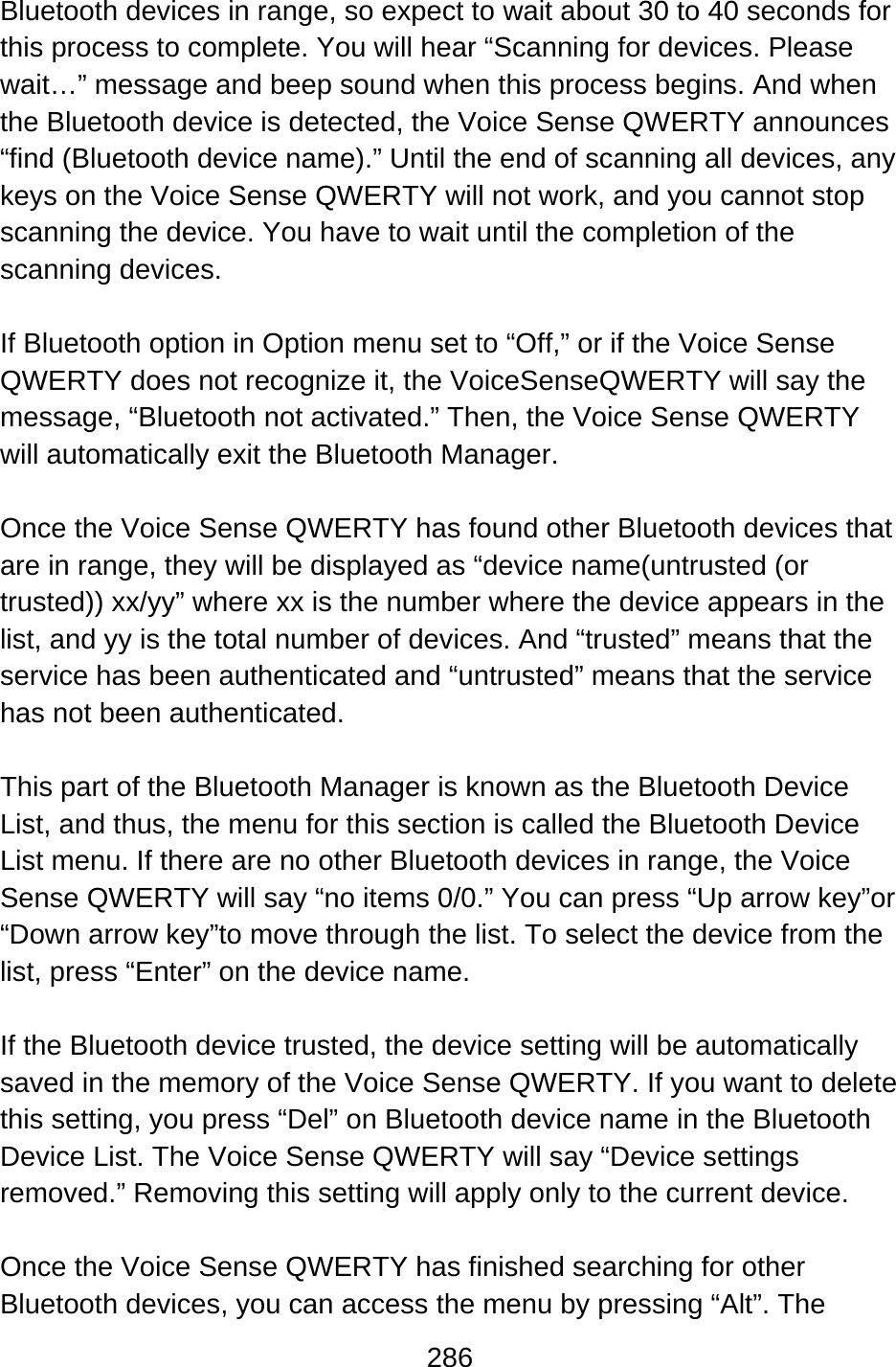 286  Bluetooth devices in range, so expect to wait about 30 to 40 seconds for this process to complete. You will hear “Scanning for devices. Please wait…” message and beep sound when this process begins. And when the Bluetooth device is detected, the Voice Sense QWERTY announces “find (Bluetooth device name).” Until the end of scanning all devices, any keys on the Voice Sense QWERTY will not work, and you cannot stop scanning the device. You have to wait until the completion of the scanning devices.  If Bluetooth option in Option menu set to “Off,” or if the Voice Sense QWERTY does not recognize it, the VoiceSenseQWERTY will say the message, “Bluetooth not activated.” Then, the Voice Sense QWERTY will automatically exit the Bluetooth Manager.  Once the Voice Sense QWERTY has found other Bluetooth devices that are in range, they will be displayed as “device name(untrusted (or trusted)) xx/yy” where xx is the number where the device appears in the list, and yy is the total number of devices. And “trusted” means that the service has been authenticated and “untrusted” means that the service has not been authenticated.  This part of the Bluetooth Manager is known as the Bluetooth Device List, and thus, the menu for this section is called the Bluetooth Device List menu. If there are no other Bluetooth devices in range, the Voice Sense QWERTY will say “no items 0/0.” You can press “Up arrow key”or “Down arrow key”to move through the list. To select the device from the list, press “Enter” on the device name.  If the Bluetooth device trusted, the device setting will be automatically saved in the memory of the Voice Sense QWERTY. If you want to delete this setting, you press “Del” on Bluetooth device name in the Bluetooth Device List. The Voice Sense QWERTY will say “Device settings removed.” Removing this setting will apply only to the current device.  Once the Voice Sense QWERTY has finished searching for other Bluetooth devices, you can access the menu by pressing “Alt”. The 