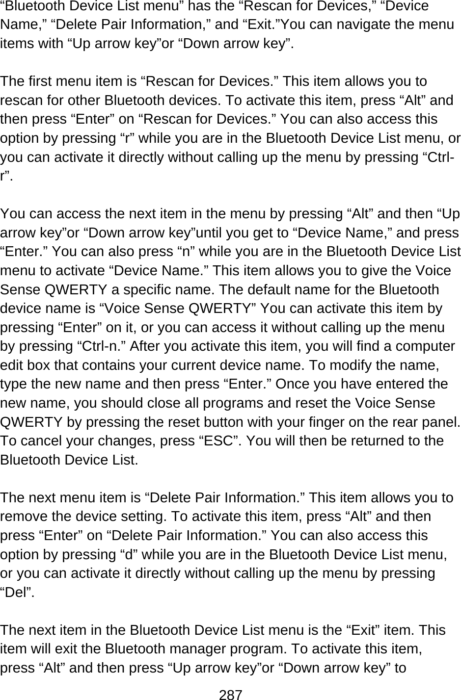 287  “Bluetooth Device List menu” has the “Rescan for Devices,” “Device Name,” “Delete Pair Information,” and “Exit.”You can navigate the menu items with “Up arrow key”or “Down arrow key”.  The first menu item is “Rescan for Devices.” This item allows you to rescan for other Bluetooth devices. To activate this item, press “Alt” and then press “Enter” on “Rescan for Devices.” You can also access this option by pressing “r” while you are in the Bluetooth Device List menu, or you can activate it directly without calling up the menu by pressing “Ctrl-r”.  You can access the next item in the menu by pressing “Alt” and then “Up arrow key”or “Down arrow key”until you get to “Device Name,” and press “Enter.” You can also press “n” while you are in the Bluetooth Device List menu to activate “Device Name.” This item allows you to give the Voice Sense QWERTY a specific name. The default name for the Bluetooth device name is “Voice Sense QWERTY” You can activate this item by pressing “Enter” on it, or you can access it without calling up the menu by pressing “Ctrl-n.” After you activate this item, you will find a computer edit box that contains your current device name. To modify the name, type the new name and then press “Enter.” Once you have entered the new name, you should close all programs and reset the Voice Sense QWERTY by pressing the reset button with your finger on the rear panel. To cancel your changes, press “ESC”. You will then be returned to the Bluetooth Device List.  The next menu item is “Delete Pair Information.” This item allows you to remove the device setting. To activate this item, press “Alt” and then press “Enter” on “Delete Pair Information.” You can also access this option by pressing “d” while you are in the Bluetooth Device List menu, or you can activate it directly without calling up the menu by pressing “Del”.  The next item in the Bluetooth Device List menu is the “Exit” item. This item will exit the Bluetooth manager program. To activate this item, press “Alt” and then press “Up arrow key”or “Down arrow key” to 