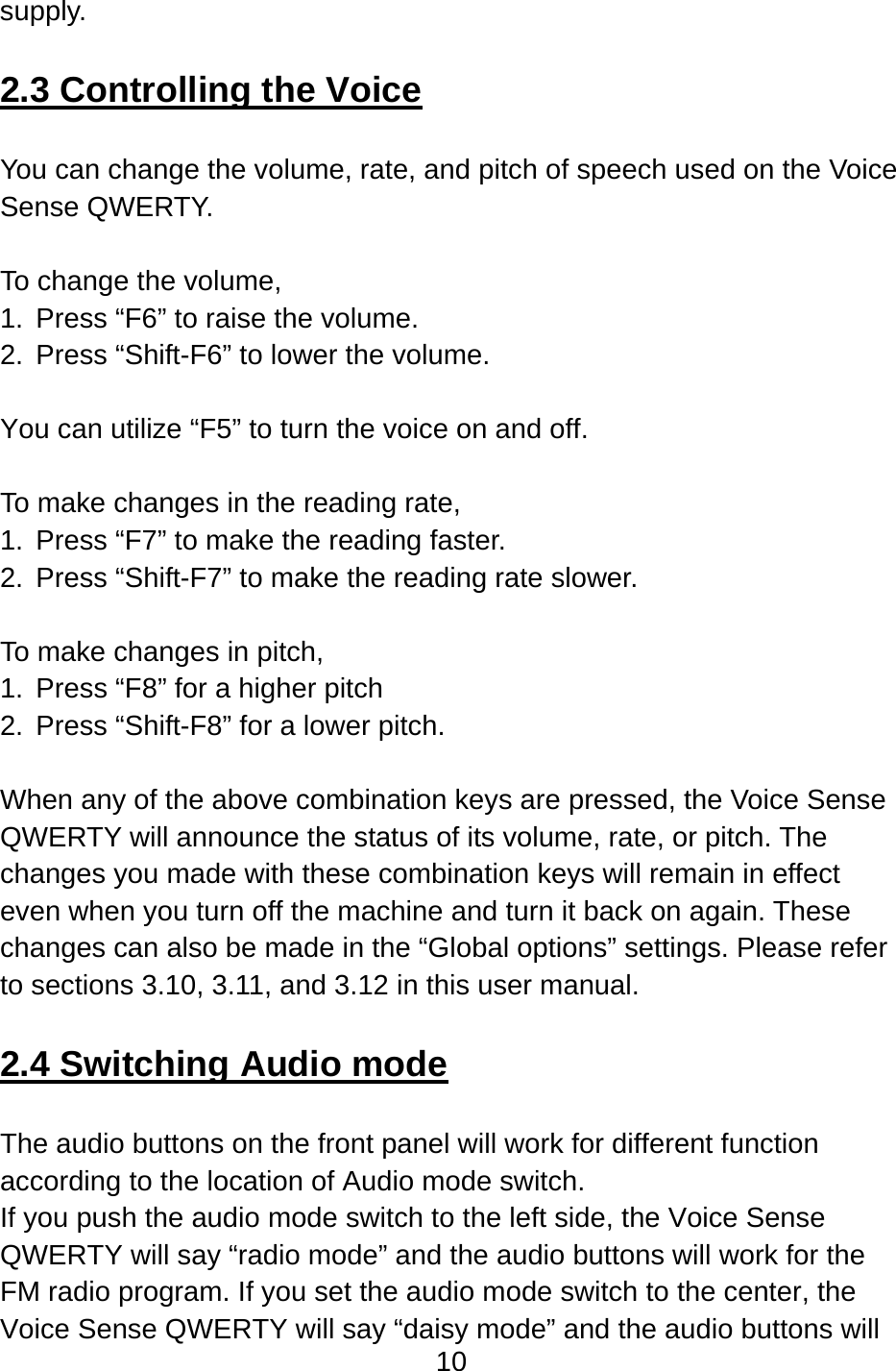 10  supply.  2.3 Controlling the Voice  You can change the volume, rate, and pitch of speech used on the Voice Sense QWERTY.    To change the volume,   1.  Press “F6” to raise the volume.   2.  Press “Shift-F6” to lower the volume.    You can utilize “F5” to turn the voice on and off.  To make changes in the reading rate,   1.  Press “F7” to make the reading faster.     2.  Press “Shift-F7” to make the reading rate slower.    To make changes in pitch,   1.  Press “F8” for a higher pitch   2. Press “Shift-F8” for a lower pitch.  When any of the above combination keys are pressed, the Voice Sense QWERTY will announce the status of its volume, rate, or pitch. The changes you made with these combination keys will remain in effect even when you turn off the machine and turn it back on again. These changes can also be made in the “Global options” settings. Please refer to sections 3.10, 3.11, and 3.12 in this user manual.  2.4 Switching Audio mode  The audio buttons on the front panel will work for different function according to the location of Audio mode switch. If you push the audio mode switch to the left side, the Voice Sense QWERTY will say “radio mode” and the audio buttons will work for the FM radio program. If you set the audio mode switch to the center, the Voice Sense QWERTY will say “daisy mode” and the audio buttons will 