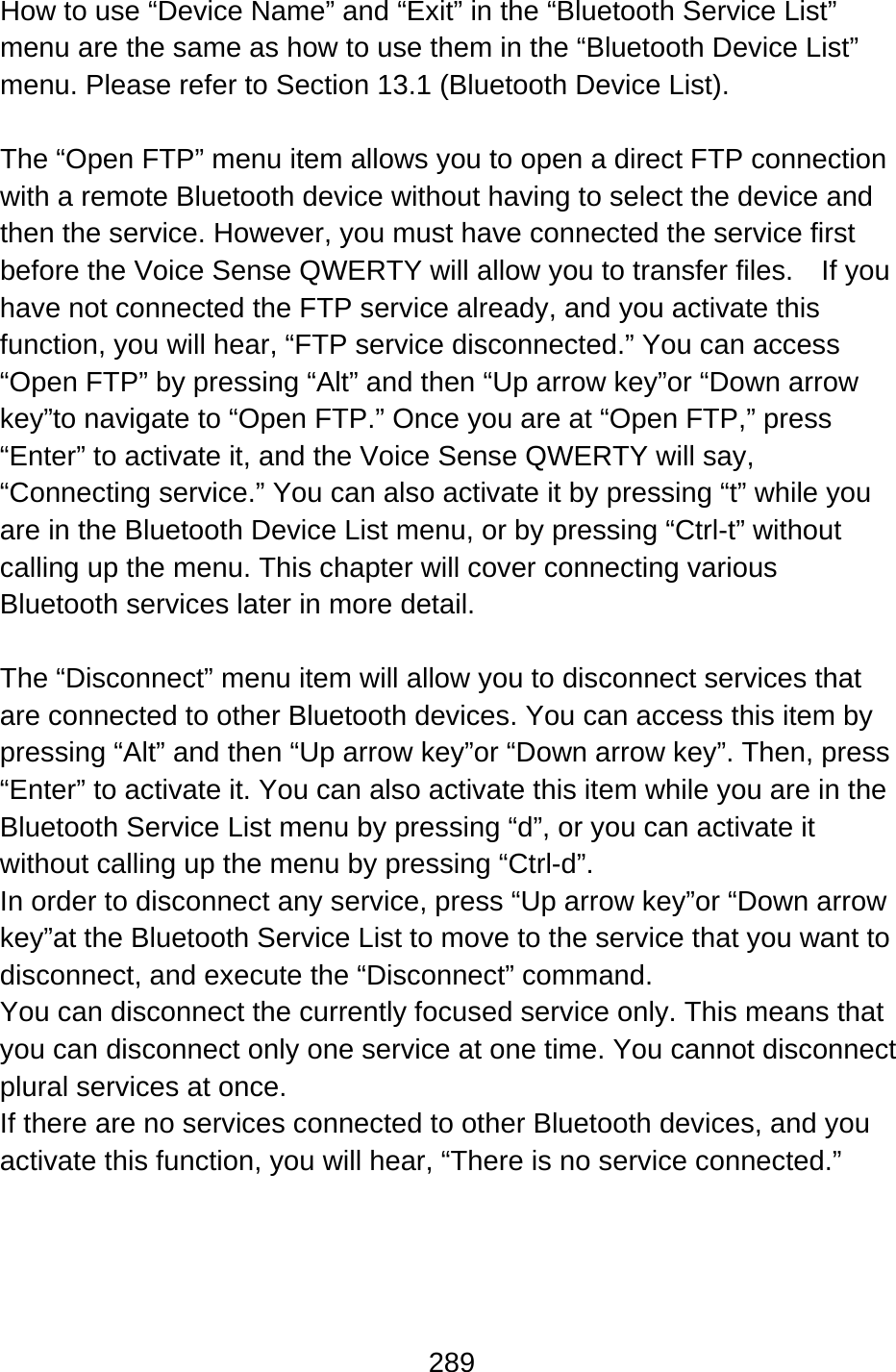 289  How to use “Device Name” and “Exit” in the “Bluetooth Service List” menu are the same as how to use them in the “Bluetooth Device List” menu. Please refer to Section 13.1 (Bluetooth Device List).  The “Open FTP” menu item allows you to open a direct FTP connection with a remote Bluetooth device without having to select the device and then the service. However, you must have connected the service first before the Voice Sense QWERTY will allow you to transfer files.    If you have not connected the FTP service already, and you activate this function, you will hear, “FTP service disconnected.” You can access “Open FTP” by pressing “Alt” and then “Up arrow key”or “Down arrow key”to navigate to “Open FTP.” Once you are at “Open FTP,” press “Enter” to activate it, and the Voice Sense QWERTY will say, “Connecting service.” You can also activate it by pressing “t” while you are in the Bluetooth Device List menu, or by pressing “Ctrl-t” without calling up the menu. This chapter will cover connecting various Bluetooth services later in more detail.  The “Disconnect” menu item will allow you to disconnect services that are connected to other Bluetooth devices. You can access this item by pressing “Alt” and then “Up arrow key”or “Down arrow key”. Then, press “Enter” to activate it. You can also activate this item while you are in the Bluetooth Service List menu by pressing “d”, or you can activate it without calling up the menu by pressing “Ctrl-d”. In order to disconnect any service, press “Up arrow key”or “Down arrow key”at the Bluetooth Service List to move to the service that you want to disconnect, and execute the “Disconnect” command. You can disconnect the currently focused service only. This means that you can disconnect only one service at one time. You cannot disconnect plural services at once. If there are no services connected to other Bluetooth devices, and you activate this function, you will hear, “There is no service connected.”    