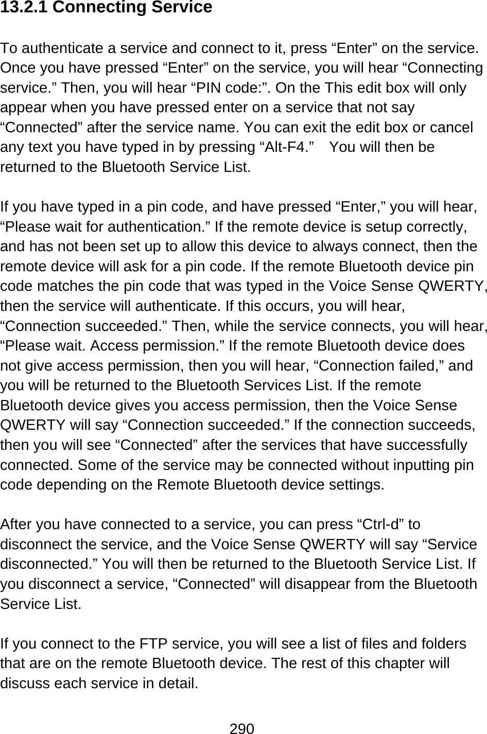 290  13.2.1 Connecting Service  To authenticate a service and connect to it, press “Enter” on the service.   Once you have pressed “Enter” on the service, you will hear “Connecting service.” Then, you will hear “PIN code:”. On the This edit box will only appear when you have pressed enter on a service that not say “Connected” after the service name. You can exit the edit box or cancel any text you have typed in by pressing “Alt-F4.”    You will then be returned to the Bluetooth Service List.  If you have typed in a pin code, and have pressed “Enter,” you will hear, “Please wait for authentication.” If the remote device is setup correctly, and has not been set up to allow this device to always connect, then the remote device will ask for a pin code. If the remote Bluetooth device pin code matches the pin code that was typed in the Voice Sense QWERTY, then the service will authenticate. If this occurs, you will hear, “Connection succeeded.” Then, while the service connects, you will hear, “Please wait. Access permission.” If the remote Bluetooth device does not give access permission, then you will hear, “Connection failed,” and you will be returned to the Bluetooth Services List. If the remote Bluetooth device gives you access permission, then the Voice Sense QWERTY will say “Connection succeeded.” If the connection succeeds, then you will see “Connected” after the services that have successfully connected. Some of the service may be connected without inputting pin code depending on the Remote Bluetooth device settings.  After you have connected to a service, you can press “Ctrl-d” to disconnect the service, and the Voice Sense QWERTY will say “Service disconnected.” You will then be returned to the Bluetooth Service List. If you disconnect a service, “Connected” will disappear from the Bluetooth Service List.  If you connect to the FTP service, you will see a list of files and folders that are on the remote Bluetooth device. The rest of this chapter will discuss each service in detail.  